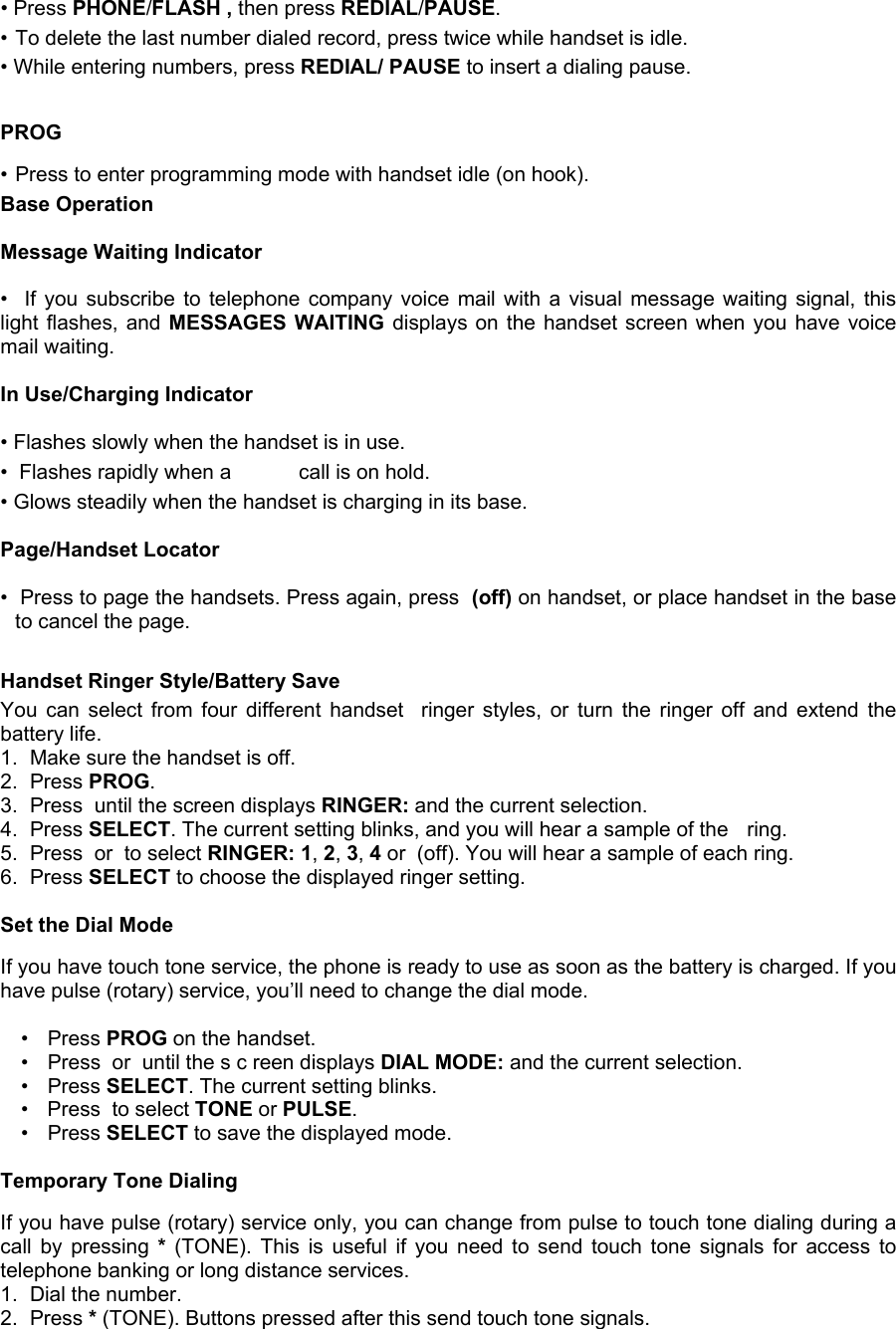 • Press PHONE/FLASH , then press REDIAL/PAUSE.  • To delete the last number dialed record, press twice while handset is idle. • While entering numbers, press REDIAL/ PAUSE to insert a dialing pause.      PROG • Press to enter programming mode with handset idle (on hook). Base Operation  Message Waiting Indicator  •  If you subscribe to telephone company voice mail with a visual message waiting signal, this light flashes, and MESSAGES WAITING displays on the handset screen when you have voice mail waiting.  In Use/Charging Indicator  • Flashes slowly when the handset is in use.  •  Flashes rapidly when a    call is on hold.  • Glows steadily when the handset is charging in its base.  Page/Handset Locator  •  Press to page the handsets. Press again, press  (off) on handset, or place handset in the base to cancel the page.  Handset Ringer Style/Battery Save You can select from four different handset  ringer styles, or turn the ringer off and extend the battery life. 1.  Make sure the handset is off. 2. Press PROG. 3.  Press  until the screen displays RINGER: and the current selection. 4. Press SELECT. The current setting blinks, and you will hear a sample of the   ring. 5.  Press  or  to select RINGER: 1, 2, 3, 4 or  (off). You will hear a sample of each ring. 6. Press SELECT to choose the displayed ringer setting.  Set the Dial Mode If you have touch tone service, the phone is ready to use as soon as the battery is charged. If you have pulse (rotary) service, you’ll need to change the dial mode.  • Press PROG on the handset. •  Press  or  until the s c reen displays DIAL MODE: and the current selection. • Press SELECT. The current setting blinks. •  Press  to select TONE or PULSE. • Press SELECT to save the displayed mode.  Temporary Tone Dialing If you have pulse (rotary) service only, you can change from pulse to touch tone dialing during a call by pressing *  (TONE). This is useful if you need to send touch tone signals for access to telephone banking or long distance services. 1.  Dial the number. 2. Press * (TONE). Buttons pressed after this send touch tone signals. 