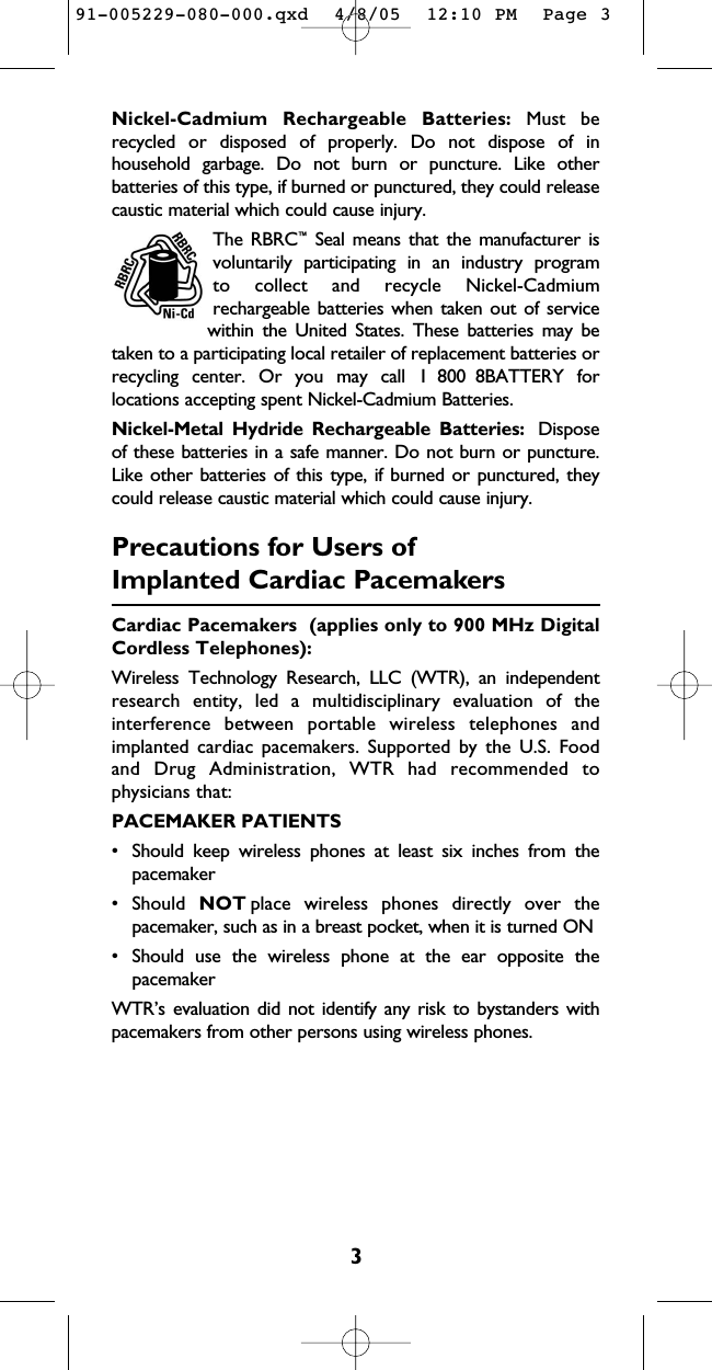 3Nickel-Cadmium Rechargeable Batteries: Must be recycled or disposed of properly. Do not dispose of inhousehold garbage. Do not burn or puncture. Like otherbatteries of this type, if burned or punctured, they could releasecaustic material which could cause injury.The RBRC™Seal means that the manufacturer is  voluntarily participating in an industry program to collect and recycle Nickel-Cadmium rechargeable batteries when taken out of servicewithin the United States. These batteries may betaken to a participating local retailer of replacement batteries orrecycling center. Or you may call 1 800 8BATTERY forlocations accepting spent Nickel-Cadmium Batteries.Nickel-Metal Hydride Rechargeable Batteries: Disposeof these batteries in a safe manner. Do not burn or puncture.Like other batteries of this type, if burned or punctured, theycould release caustic material which could cause injury.Precautions for Users ofImplanted Cardiac PacemakersCardiac Pacemakers  (applies only to 900 MHz DigitalCordless Telephones): Wireless Technology Research, LLC (WTR), an independentresearch entity, led a multidisciplinary evaluation of theinterference between portable wireless telephones andimplanted cardiac pacemakers. Supported by the U.S. Foodand Drug Administration, WTR had recommended tophysicians that:PACEMAKER PATIENTS• Should keep wireless phones at least six inches from thepacemaker• Should  NOT place wireless phones directly over thepacemaker, such as in a breast pocket, when it is turned ON• Should use the wireless phone at the ear opposite thepacemakerWTR’s evaluation did not identify any risk to bystanders withpacemakers from other persons using wireless phones.91-005229-080-000.qxd  4/8/05  12:10 PM  Page 3