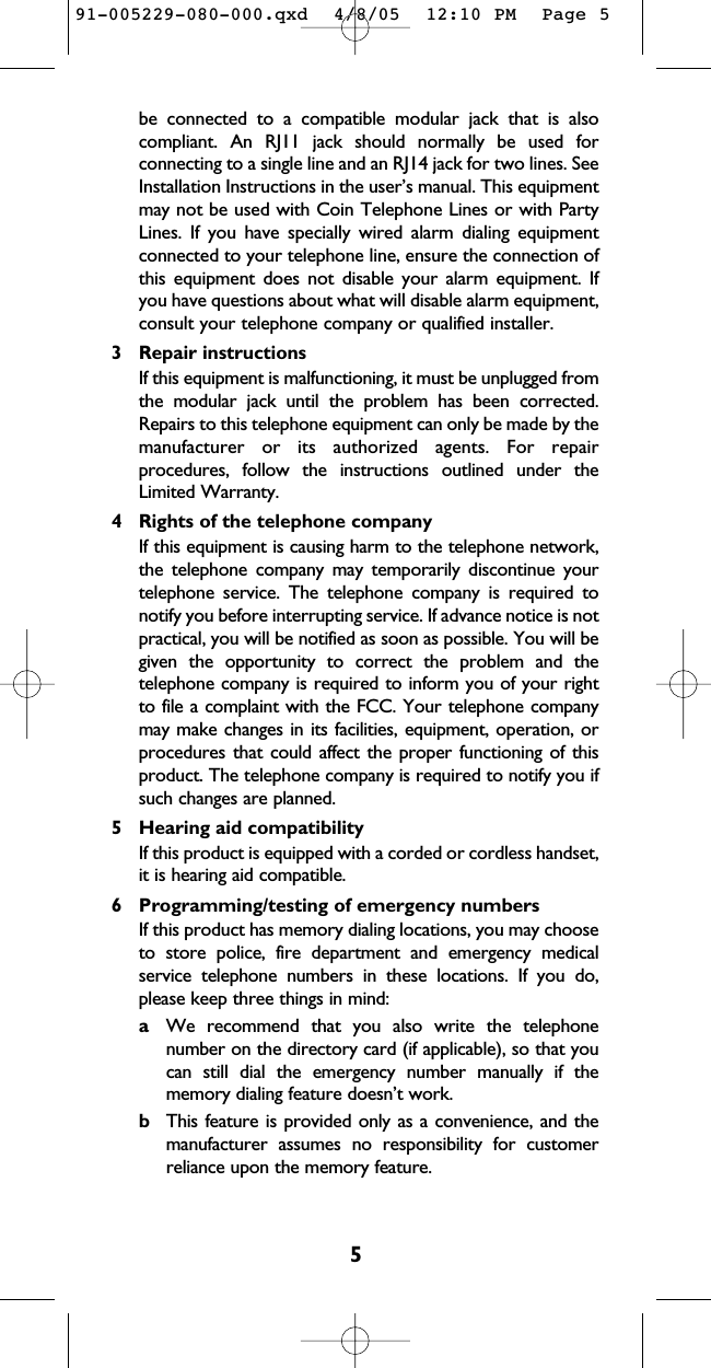 5be connected to a compatible modular jack that is alsocompliant. An RJ11 jack should normally be used forconnecting to a single line and an RJ14 jack for two lines. SeeInstallation Instructions in the user’s manual. This equipmentmay not be used with Coin Telephone Lines or with PartyLines. If you have specially wired alarm dialing equipmentconnected to your telephone line, ensure the connection ofthis equipment does not disable your alarm equipment. Ifyou have questions about what will disable alarm equipment,consult your telephone company or qualified installer.3 Repair instructionsIf this equipment is malfunctioning, it must be unplugged fromthe modular jack until the problem has been corrected.Repairs to this telephone equipment can only be made by themanufacturer or its authorized agents. For repairprocedures, follow the instructions outlined under theLimited Warranty.4 Rights of the telephone companyIf this equipment is causing harm to the telephone network,the telephone company may temporarily discontinue yourtelephone service. The telephone company is required tonotify you before interrupting service. If advance notice is notpractical, you will be notified as soon as possible. You will begiven the opportunity to correct the problem and thetelephone company is required to inform you of your rightto file a complaint with the FCC. Your telephone companymay make changes in its facilities, equipment, operation, orprocedures that could affect the proper functioning of thisproduct. The telephone company is required to notify you ifsuch changes are planned.5 Hearing aid compatibility If this product is equipped with a corded or cordless handset,it is hearing aid compatible.6 Programming/testing of emergency numbersIf this product has memory dialing locations, you may chooseto store police, fire department and emergency medicalservice telephone numbers in these locations. If you do,please keep three things in mind:aWe recommend that you also write the telephonenumber on the directory card (if applicable), so that youcan still dial the emergency number manually if thememory dialing feature doesn’t work.bThis feature is provided only as a convenience, and themanufacturer assumes no responsibility for customerreliance upon the memory feature.91-005229-080-000.qxd  4/8/05  12:10 PM  Page 5