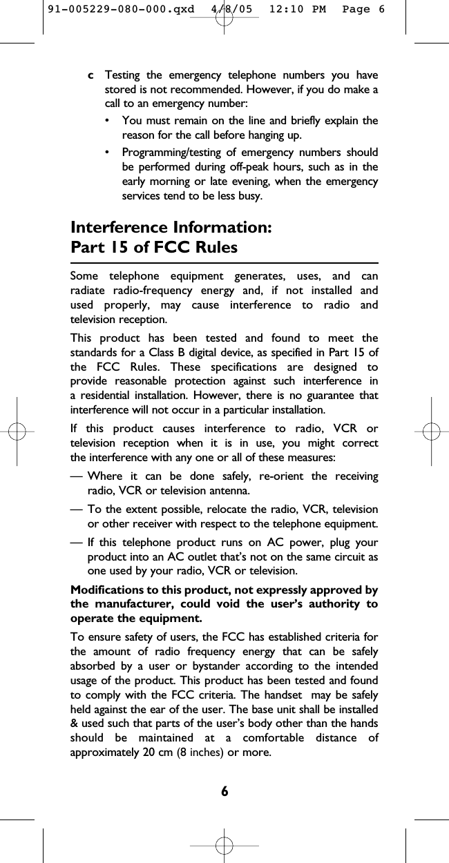 6cTesting the emergency telephone numbers you havestored is not recommended. However, if you do make acall to an emergency number:• You must remain on the line and briefly explain thereason for the call before hanging up.• Programming/testing of emergency numbers shouldbe performed during off-peak hours, such as in theearly morning or late evening, when the emergencyservices tend to be less busy.Interference Information:Part 15 of FCC RulesSome telephone equipment generates, uses, and can radiate radio-frequency energy and, if not installed and used properly, may cause interference to radio and television reception.This product has been tested and found to meet the standards for a Class B digital device, as specified in Part 15 ofthe FCC Rules. These specifications are designed to provide reasonable protection against such interference in a residential installation. However, there is no guarantee thatinterference will not occur in a particular installation.If this product causes interference to radio, VCR or television reception when it is in use, you might correct the interference with any one or all of these measures:— Where it can be done safely, re-orient the receiving radio, VCR or television antenna.— To the extent possible, relocate the radio, VCR, televisionor other receiver with respect to the telephone equipment.— If this telephone product runs on AC power, plug yourproduct into an AC outlet that’s not on the same circuit asone used by your radio, VCR or television.Modifications to this product, not expressly approved bythe manufacturer, could void the user’s authority tooperate the equipment.To ensure safety of users, the FCC has established criteria forthe amount of radio frequency energy that can be safelyabsorbed by a user or bystander according to the intendedusage of the product. This product has been tested and foundto comply with the FCC criteria. The handset  may be safelyheld against the ear of the user. The base unit shall be installed&amp; used such that parts of the user’s body other than the handsshould be maintained at a comfortable distance ofapproximately 20 cm (8 inches) or more.91-005229-080-000.qxd  4/8/05  12:10 PM  Page 6