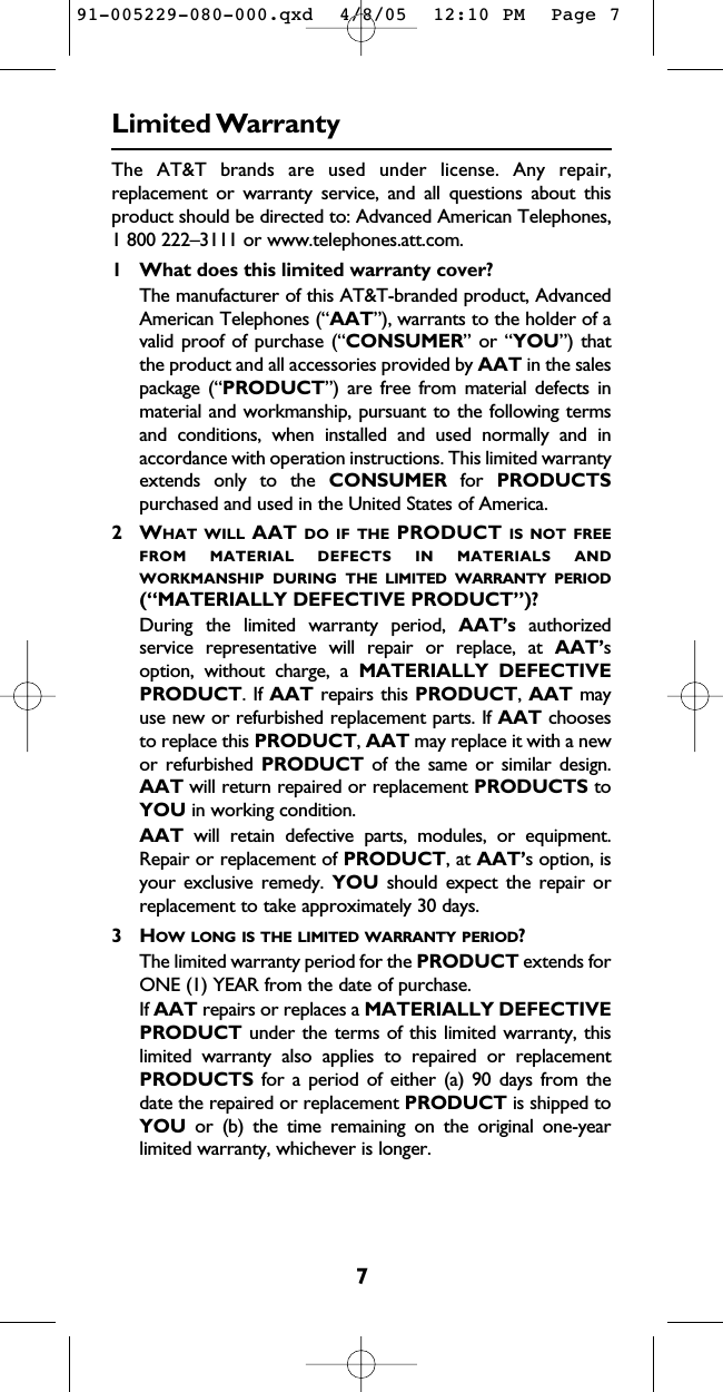 7Limited WarrantyThe AT&amp;T brands are used under license. Any repair,replacement or warranty service, and all questions about thisproduct should be directed to: Advanced American Telephones,1 800 222–3111 or www.telephones.att.com.1 What does this limited warranty cover?The manufacturer of this AT&amp;T-branded product, AdvancedAmerican Telephones (“AAT”), warrants to the holder of avalid proof of purchase (“CONSUMER” or “YOU”) thatthe product and all accessories provided by AAT in the salespackage (“PRODUCT”) are free from material defects inmaterial and workmanship, pursuant to the following termsand conditions, when installed and used normally and inaccordance with operation instructions. This limited warrantyextends only to the CONSUMER for  PRODUCTSpurchased and used in the United States of America.2WHAT WILL AAT DO IF THE PRODUCT IS NOT FREEFROM MATERIAL DEFECTS IN MATERIALS ANDWORKMANSHIP DURING THE LIMITED WARRANTY PERIOD(“MATERIALLY DEFECTIVE PRODUCT”)?During the limited warranty period, AAT’s authorizedservice representative will repair or replace, at AAT’soption, without charge, a MATERIALLY DEFECTIVEPRODUCT. If AAT repairs this PRODUCT, AAT mayuse new or refurbished replacement parts. If AAT choosesto replace this PRODUCT, AAT may replace it with a newor refurbished PRODUCT of the same or similar design.AAT will return repaired or replacement PRODUCTS toYOU in working condition.  AAT will retain defective parts, modules, or equipment.Repair or replacement of PRODUCT, at AAT’s option, isyour exclusive remedy. YOU should expect the repair orreplacement to take approximately 30 days.3HOW LONG IS THE LIMITED WARRANTY PERIOD?The limited warranty period for the PRODUCT extends forONE (1) YEAR from the date of purchase.  If AAT repairs or replaces a MATERIALLY DEFECTIVEPRODUCT under the terms of this limited warranty, thislimited warranty also applies to repaired or replacementPRODUCTS for a period of either (a) 90 days from thedate the repaired or replacement PRODUCT is shipped toYOU or (b) the time remaining on the original one-yearlimited warranty, whichever is longer.  91-005229-080-000.qxd  4/8/05  12:10 PM  Page 7