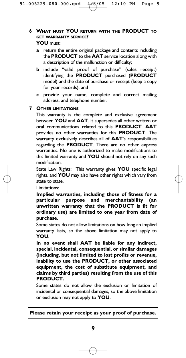 96WHAT MUST YOU RETURN WITH THE PRODUCT TOGET WARRANTY SERVICE?YOU must:areturn the entire original package and contents includingthe PRODUCT to the AAT service location along witha description of the malfunction or difficulty;binclude “valid proof of purchase” (sales receipt)identifying the PRODUCT purchased (PRODUCTmodel) and the date of purchase or receipt (keep a copyfor your records); andcprovide your name, complete and correct mailingaddress, and telephone number.  7OTHER LIMITATIONSThis warranty is the complete and exclusive agreementbetween YOU and AAT. It supersedes all other written ororal communications related to this PRODUCT.  AATprovides no other warranties for this PRODUCT. Thewarranty exclusively describes all of AAT’s responsibilitiesregarding the PRODUCT. There are no other expresswarranties. No one is authorized to make modifications tothis limited warranty and YOU should not rely on any suchmodification.  State Law Rights:  This warranty gives YOU specific legalrights, and YOU may also have other rights which vary fromstate to state.  Limitations:Implied warranties, including those of fitness for aparticular purpose and merchantability (anunwritten warranty that the PRODUCT is fit forordinary use) are limited to one year from date ofpurchase.  Some states do not allow limitations on how long an impliedwarranty lasts, so the above limitation may not apply toYOU.  In no event shall AAT be liable for any indirect,special, incidental, consequential, or similar damages(including, but not limited to lost profits or revenue,inability to use the PRODUCT, or other associatedequipment, the cost of substitute equipment, andclaims by third parties) resulting from the use of thisPRODUCT.  Some states do not allow the exclusion or limitation ofincidental or consequential damages, so the above limitationor exclusion may not apply to YOU.  Please retain your receipt as your proof of purchase.91-005229-080-000.qxd  4/8/05  12:10 PM  Page 9