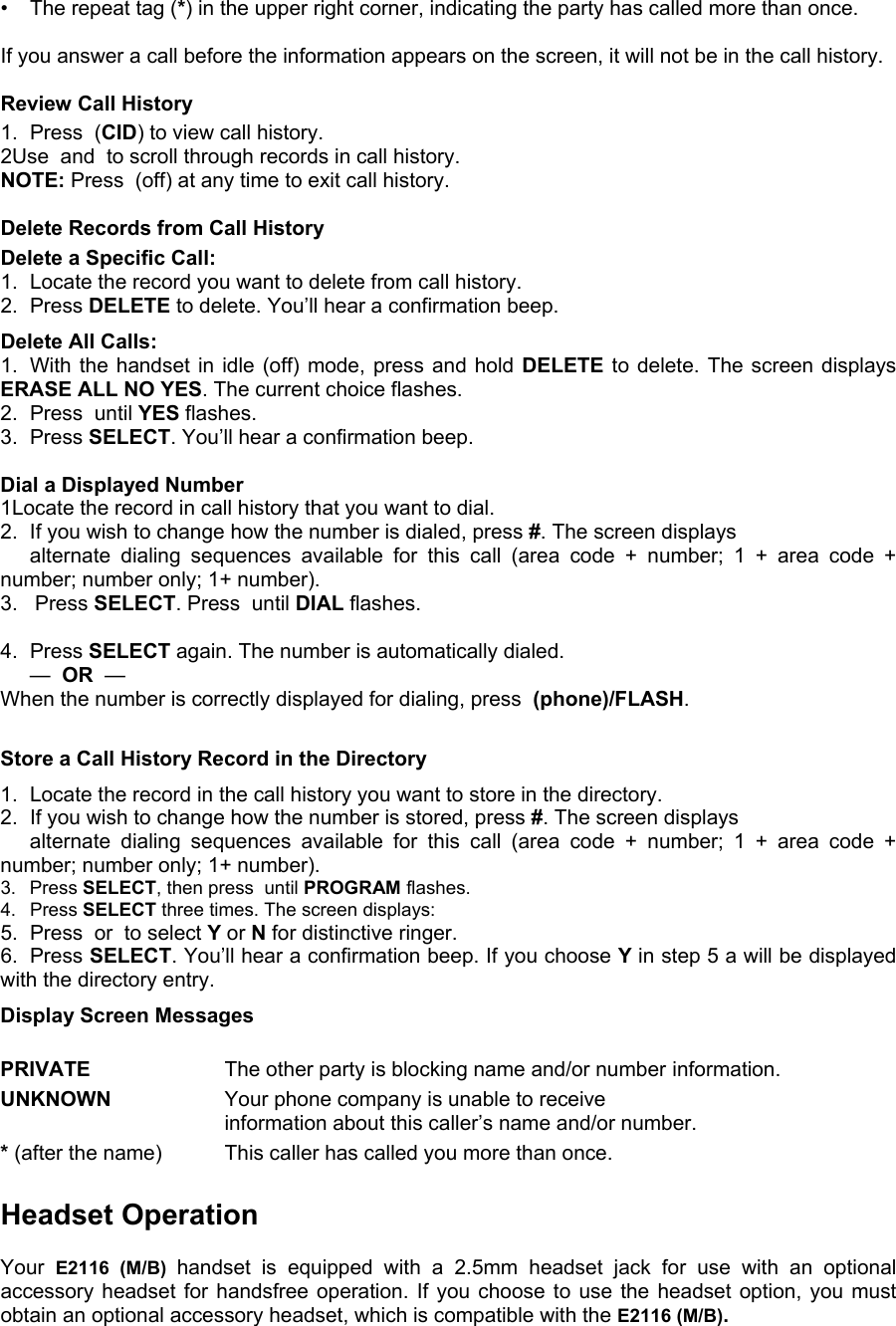 •  The repeat tag (*) in the upper right corner, indicating the party has called more than once.  If you answer a call before the information appears on the screen, it will not be in the call history.  Review Call History 1.  Press  (CID) to view call history.  2Use  and  to scroll through records in call history. NOTE: Press  (off) at any time to exit call history.  Delete Records from Call History Delete a Specific Call: 1.  Locate the record you want to delete from call history. 2. Press DELETE to delete. You’ll hear a confirmation beep. Delete All Calls: 1.  With the handset in idle (off) mode, press and hold DELETE to delete. The screen displays ERASE ALL NO YES. The current choice flashes. 2.  Press  until YES flashes. 3. Press SELECT. You’ll hear a confirmation beep.  Dial a Displayed Number 1Locate the record in call history that you want to dial. 2. If you wish to change how the number is dialed, press #. The screen displays     alternate dialing sequences available for this call (area code + number; 1 + area code + number; number only; 1+ number). 3.   Press SELECT. Press  until DIAL flashes.  4. Press SELECT again. The number is automatically dialed.  —  OR  —   When the number is correctly displayed for dialing, press  (phone)/FLASH.  Store a Call History Record in the Directory 1.  Locate the record in the call history you want to store in the directory. 2.  If you wish to change how the number is stored, press #. The screen displays    alternate dialing sequences available for this call (area code + number; 1 + area code + number; number only; 1+ number). 3. Press SELECT, then press  until PROGRAM flashes. 4. Press SELECT three times. The screen displays: 5.  Press  or  to select Y or N for distinctive ringer. 6. Press SELECT. You’ll hear a confirmation beep. If you choose Y in step 5 a will be displayed with the directory entry. Display Screen Messages  PRIVATE     The other party is blocking name and/or number  information. UNKNOWN     Your phone company is unable to receive     information about this caller’s name and/or number. * (after the name)    This caller has called you more than once.  Headset Operation  Your  E2116 (M/B) handset is equipped with a 2.5mm headset jack for use with an optional accessory headset for handsfree operation. If you choose to use the headset option, you must obtain an optional accessory headset, which is compatible with the E2116 (M/B). 