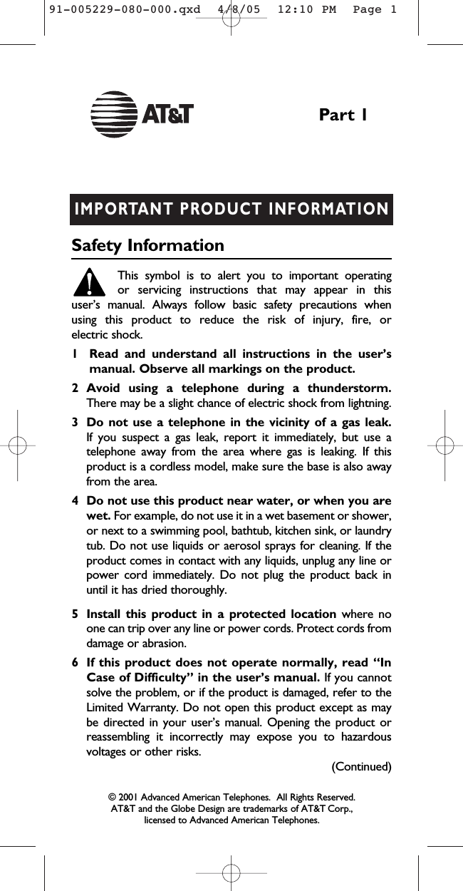 IMPORTANT PRODUCT INFORMATIONSafety InformationThis symbol is to alert you to important operating or servicing instructions that may appear in this user’s manual. Always follow basic safety precautions when using this product to reduce the risk of injury, fire, or electric shock.1 Read and understand all instructions in the user’s manual. Observe all markings on the product.2 Avoid using a telephone during a thunderstorm.There may be a slight chance of electric shock from lightning.3 Do not use a telephone in the vicinity of a gas leak. If you suspect a gas leak, report it immediately, but use atelephone away from the area where gas is leaking. If thisproduct is a cordless model, make sure the base is also awayfrom the area.4 Do not use this product near water, or when you arewet. For example, do not use it in a wet basement or shower,or next to a swimming pool, bathtub, kitchen sink, or laundrytub. Do not use liquids or aerosol sprays for cleaning. If theproduct comes in contact with any liquids, unplug any line orpower cord immediately. Do not plug the product back inuntil it has dried thoroughly.5 Install this product in a protected location where noone can trip over any line or power cords. Protect cords fromdamage or abrasion.6 If this product does not operate normally, read “InCase of Difficulty” in the user’s manual. If you cannotsolve the problem, or if the product is damaged, refer to theLimited Warranty. Do not open this product except as maybe directed in your user’s manual. Opening the product orreassembling it incorrectly may expose you to hazardousvoltages or other risks.Part 1(Continued)© 2001 Advanced American Telephones.  All Rights Reserved.AT&amp;T and the Globe Design are trademarks of AT&amp;T Corp., licensed to Advanced American Telephones.91-005229-080-000.qxd  4/8/05  12:10 PM  Page 1