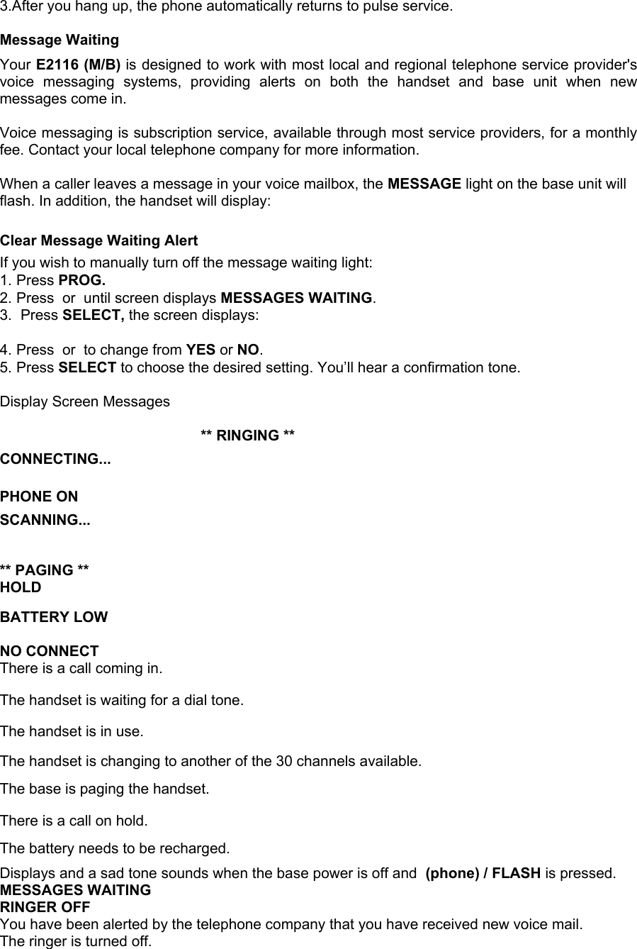 3.After you hang up, the phone automatically returns to pulse service.  Message Waiting Your E2116 (M/B) is designed to work with most local and regional telephone service provider&apos;s voice messaging systems, providing alerts on both the handset and base unit when new messages come in.  Voice messaging is subscription service, available through most service providers, for a monthly fee. Contact your local telephone company for more information.  When a caller leaves a message in your voice mailbox, the MESSAGE light on the base unit will flash. In addition, the handset will display:  Clear Message Waiting Alert If you wish to manually turn off the message waiting light: 1. Press PROG. 2. Press  or  until screen displays MESSAGES WAITING. 3. Press SELECT, the screen displays:  4. Press  or  to change from YES or NO. 5. Press SELECT to choose the desired setting. You’ll hear a confirmation tone.  Display Screen Messages  Screen Displays:        When: ** RINGING **    CONNECTING...  PHONE ON  SCANNING...  ** PAGING ** HOLD    BATTERY LOW  NO CONNECT    There is a call coming in. The handset is waiting for a dial tone. The handset is in use. The handset is changing to another of the 30 channels available. The base is paging the handset. There is a call on hold. The battery needs to be recharged. Displays and a sad tone sounds when the base power is off and  (phone) / FLASH is pressed. MESSAGES WAITING RINGER OFF You have been alerted by the telephone company that you have received new voice mail. The ringer is turned off. 