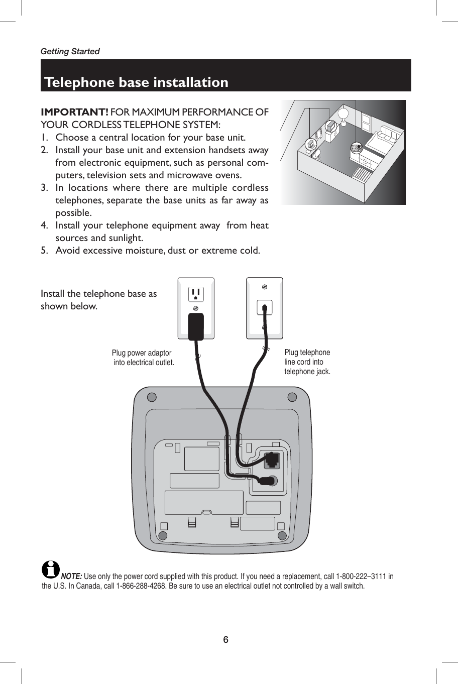 6Getting StartedNOTE: Use only the power cord supplied with this product. If you need a replacement, call 1-800-222–3111 in the U.S. In Canada, call 1-866-288-4268. Be sure to use an electrical outlet not controlled by a wall switch.Telephone base installationPlug power adaptor  into electrical outlet.Plug telephone line cord into telephone jack.Install the telephone base as shown below. IMPORTANT! FOR MAXIMUM PERFORMANCE OF YOUR CORDLESS TELEPHONE SYSTEM:1.  Choose a central location for your base unit.2.  Install your base unit and extension handsets away from electronic equipment, such as personal com-puters, television sets and microwave ovens.3.  In locations where there are multiple cordless telephones, separate the base units as far away as possible.4.  Install your telephone equipment away  from heat sources and sunlight.5.   Avoid excessive moisture, dust or extreme cold.