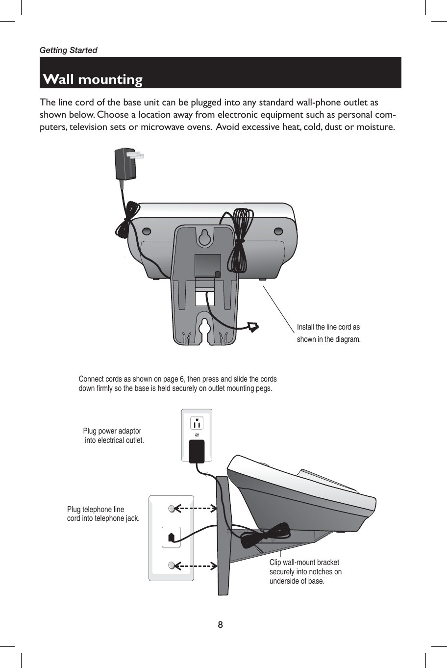 8Getting StartedWall mountingThe line cord of the base unit can be plugged into any standard wall-phone outlet as shown below. Choose a location away from electronic equipment such as personal com-puters, television sets or microwave ovens.  Avoid excessive heat, cold, dust or moisture.Plug power adaptor  into electrical outlet.Connect cords as shown on page 6, then press and slide the cords down firmly so the base is held securely on outlet mounting pegs.Plug telephone line cord into telephone jack.Clip wall-mount bracket securely into notches on underside of base.Install the line cord as shown in the diagram.