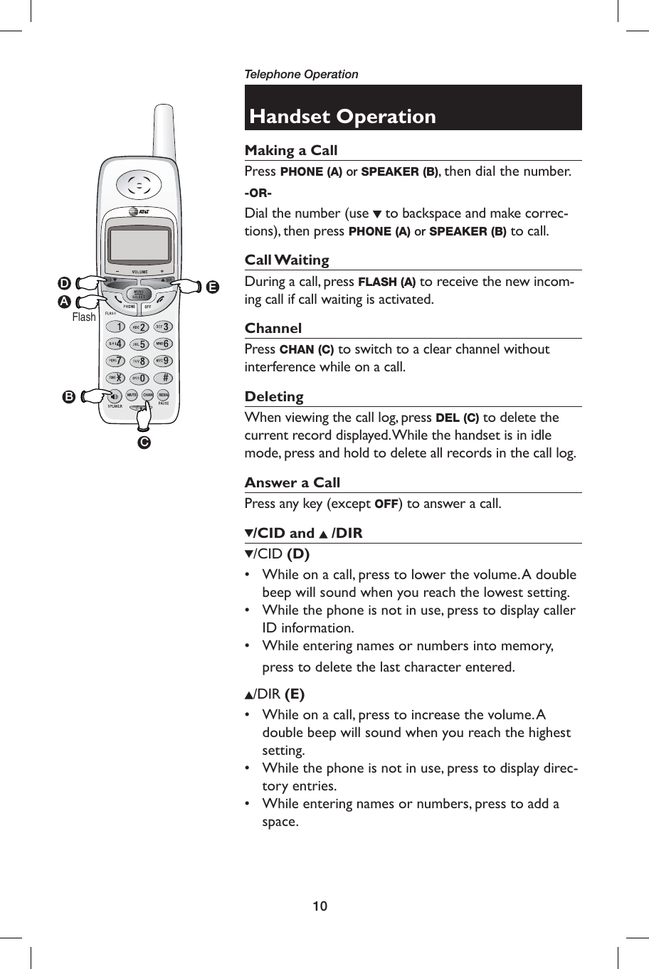 10CHANMUTEREDIALHandset OperationMaking a Call Press PHONE (A) or SPEAKER (B), then dial the number. -OR-Dial the number (use   to backspace and make correc-tions), then press PHONE (A) or SPEAKER (B) to call.Call WaitingDuring a call, press FLASH (A) to receive the new incom-ing call if call waiting is activated.  ChannelPress CHAN (C) to switch to a clear channel without interference while on a call.   DeletingWhen viewing the call log, press DEL (C) to delete the current record displayed. While the handset is in idle mode, press and hold to delete all records in the call log.Answer a Call Press any key (except OFF) to answer a call./CID and   /DIR /CID (D)•   While on a call, press to lower the volume. A double beep will sound when you reach the lowest setting.•   While the phone is not in use, press to display caller ID information.•   While entering names or numbers into memory, press to delete the last character entered./DIR (E)•  While on a call, press to increase the volume. A double beep will sound when you reach the highest setting.•  While the phone is not in use, press to display direc-tory entries.•  While entering names or numbers, press to add a space. DAFlashEBCTelephone Operation