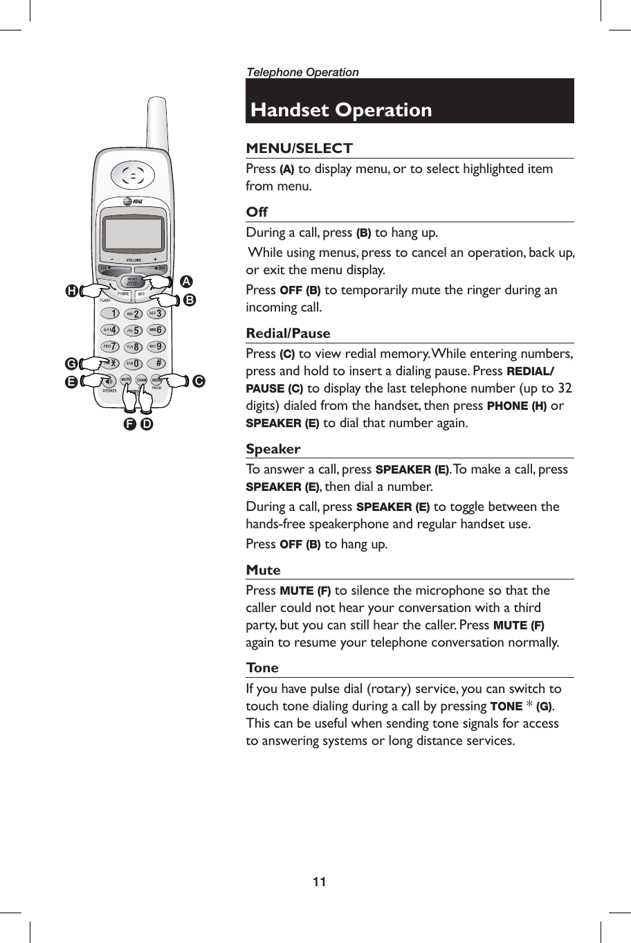 11Telephone OperationHandset OperationMENU/SELECTPress (A) to display menu, or to select highlighted item from menu. OffDuring a call, press (B) to hang up.  While using menus, press to cancel an operation, back up, or exit the menu display. Press OFF (B) to temporarily mute the ringer during an incoming call.  Redial/PausePress (C) to view redial memory. While entering numbers, press and hold to insert a dialing pause. Press REDIAL/PAUSE (C) to display the last telephone number (up to 32 digits) dialed from the handset, then press PHONE (H) or SPEAKER (E) to dial that number again.SpeakerTo answer a call, press SPEAKER (E). To make a call, press SPEAKER (E), then dial a number.During a call, press SPEAKER (E) to toggle between the hands-free speakerphone and regular handset use.Press OFF (B) to hang up.MutePress MUTE (F) to silence the microphone so that the caller could not hear your conversation with a third party, but you can still hear the caller. Press MUTE (F) again to resume your telephone conversation normally.To n eIf you have pulse dial (rotary) service, you can switch to touch tone dialing during a call by pressing TONE * (G).  This can be useful when sending tone signals for access to answering systems or long distance services. CHANMUTEREDIALABCDEFGH