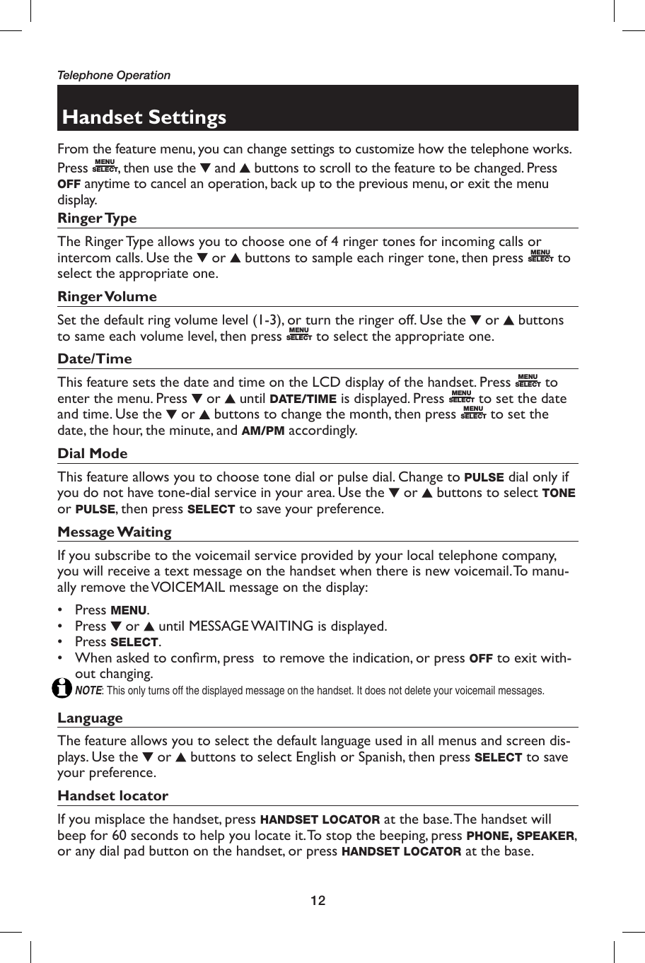 12Telephone OperationHandset SettingsFrom the feature menu, you can change settings to customize how the telephone works.Press  MENUSELECT, then use the   and   buttons to scroll to the feature to be changed. Press OFF anytime to cancel an operation, back up to the previous menu, or exit the menu display. Ringer TypeThe Ringer Type allows you to choose one of 4 ringer tones for incoming calls or intercom calls. Use the   or   buttons to sample each ringer tone, then press  MENUSELECT to select the appropriate one.Ringer VolumeSet the default ring volume level (1-3), or turn the ringer off. Use the   or   buttons to same each volume level, then press  MENUSELECT to select the appropriate one. Date/Time This feature sets the date and time on the LCD display of the handset. Press  MENUSELECT to enter the menu. Press   or   until DATE/TIME is displayed. Press  MENUSELECT to set the date and time. Use the   or   buttons to change the month, then press  MENUSELECT to set the date, the hour, the minute, and AM/PM accordingly.Dial Mode This feature allows you to choose tone dial or pulse dial. Change to PULSE dial only if you do not have tone-dial service in your area. Use the   or   buttons to select TONE or PULSE, then press SELECT to save your preference.Message WaitingIf you subscribe to the voicemail service provided by your local telephone company, you will receive a text message on the handset when there is new voicemail. To manu-ally remove the VOICEMAIL message on the display:• Press MENU.• Press   or   until MESSAGE WAITING is displayed.• Press SELECT.•  When asked to conﬁ rm, press  to remove the indication, or press OFF to exit with-out changing.NOTE: This only turns off the displayed message on the handset. It does not delete your voicemail messages.Language The feature allows you to select the default language used in all menus and screen dis-plays. Use the   or   buttons to select English or Spanish, then press SELECT to save your preference.Handset locatorIf you misplace the handset, press HANDSET LOCATOR at the base. The handset will beep for 60 seconds to help you locate it. To stop the beeping, press PHONE, SPEAKER, or any dial pad button on the handset, or press HANDSET LOCATOR at the base. 