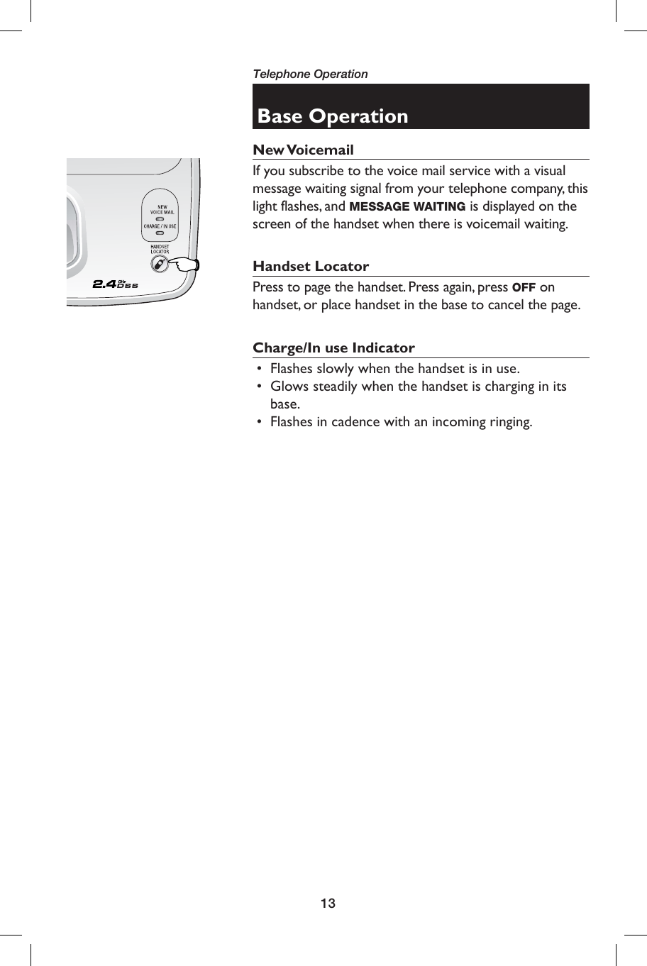 13Telephone OperationBase OperationNew VoicemailIf you subscribe to the voice mail service with a visual message waiting signal from your telephone company, this light flashes, and MESSAGE WAITING is displayed on the screen of the handset when there is voicemail waiting. Handset LocatorPress to page the handset. Press again, press OFF on handset, or place handset in the base to cancel the page.Charge/In use Indicator •   Flashes slowly when the handset is in use. •   Glows steadily when the handset is charging in its base. •   Flashes in cadence with an incoming ringing.