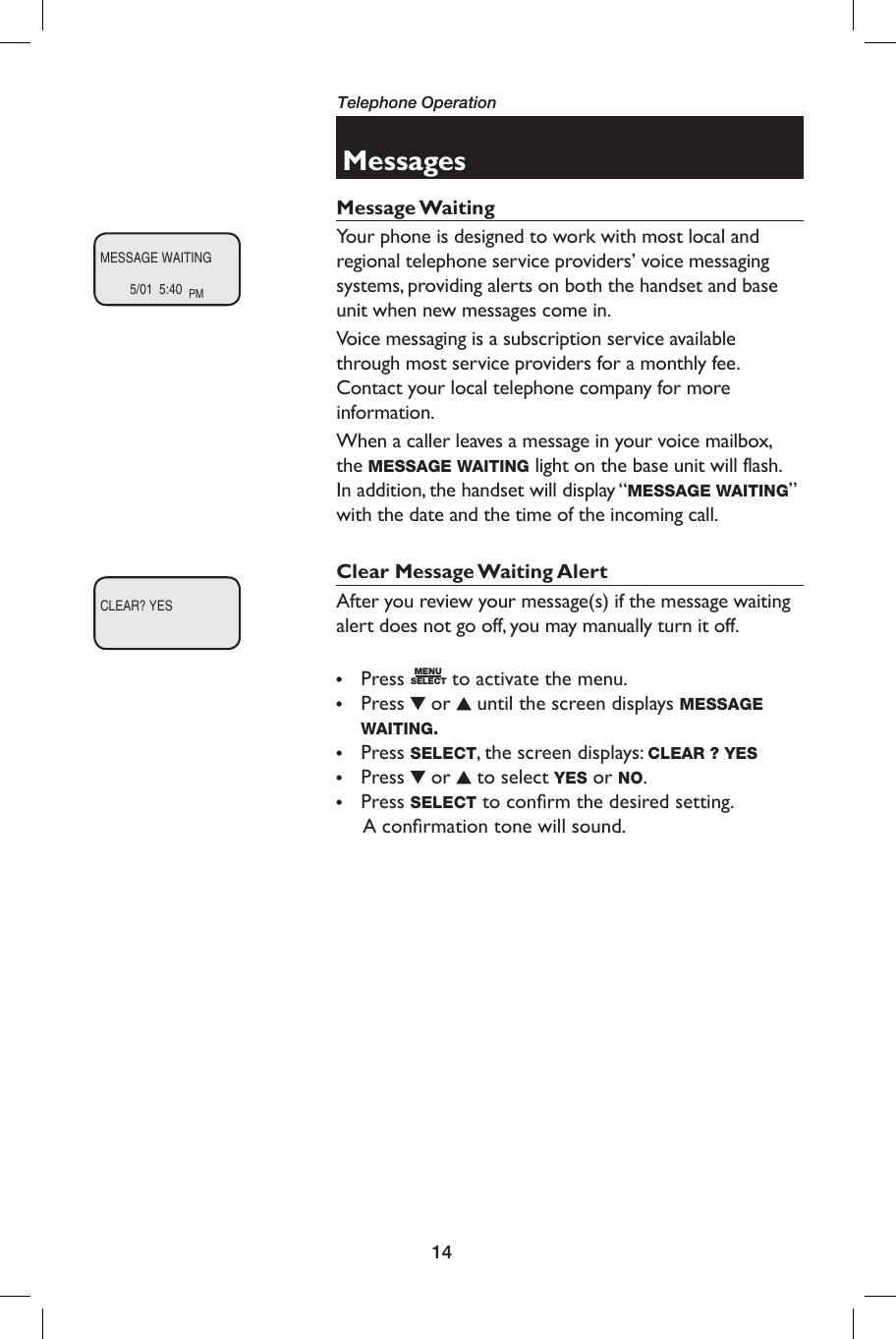 14Telephone OperationMessagesMessage WaitingYour phone is designed to work with most local and regional telephone service providers’ voice messaging systems, providing alerts on both the handset and base unit when new messages come in.Voice messaging is a subscription service available through most service providers for a monthly fee. Contact your local telephone company for more information.When a caller leaves a message in your voice mailbox, the MESSAGE WAITING light on the base unit will flash. In addition, the handset will display “MESSAGE WAITING” with the date and the time of the incoming call.Clear Message Waiting AlertAfter you review your message(s) if the message waiting alert does not go off, you may manually turn it off.• Press MENUSELECT to activate the menu.• Press  or   until the screen displays MESSAGE WAITING.• Press SELECT, the screen displays: CLEAR ? YES• Press  or   to select YES or NO.• Press SELECT to conﬁ rm the desired setting.      A conﬁ rmation tone will sound.MESSAGE WAITING5/01  5:40  PMCLEAR? YES