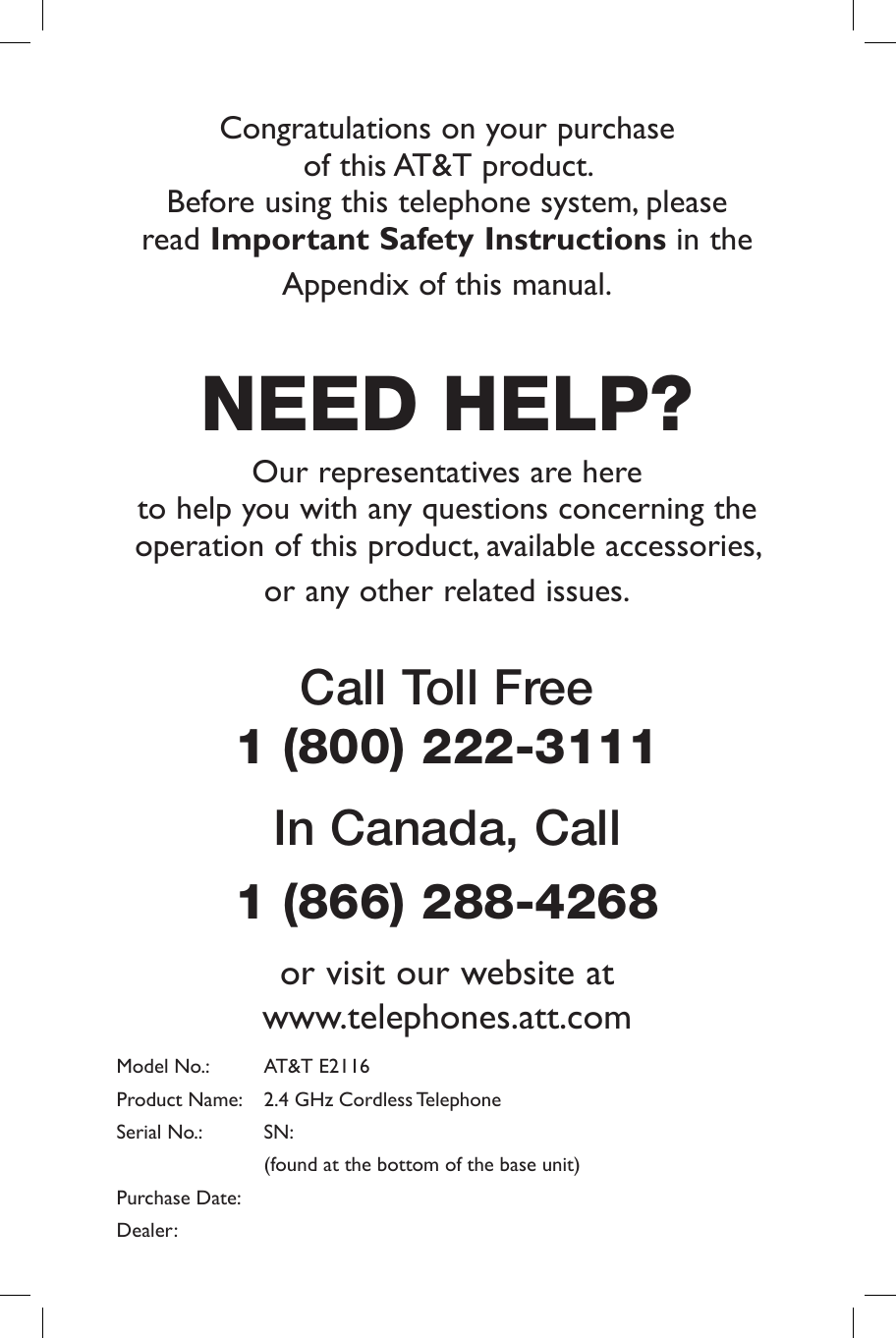 Congratulations on your purchase of  this AT&amp;T  product.                                       Before using this telephone system, please read Important Safety Instructions in the Appendix of this manual.NEED HELP?Our representatives are here to help you with any questions concerning the operation of this product, available accessories, or any other related issues.Call Toll Free 1 (800) 222-3111             In Canada, Call 1 (866) 288-4268 or visit our website at www.telephones.att.comModel No.:   AT&amp;T E2116Product Name:   2.4 GHz Cordless TelephoneSerial No.:   SN:  (found at the bottom of the base unit)Purchase Date: Dealer: 