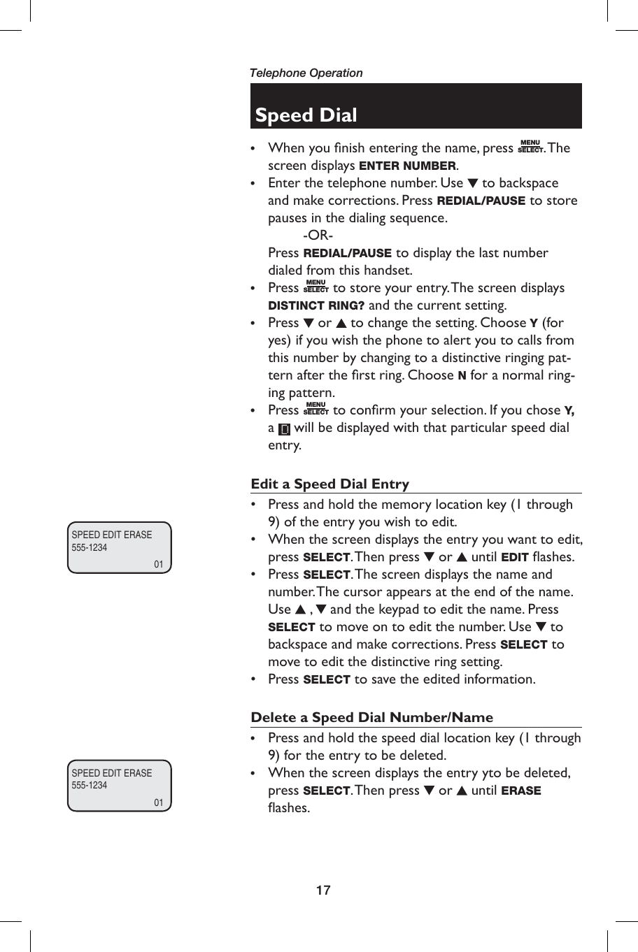 17Telephone OperationSpeed Dial•  When you ﬁ nish entering the name, press  MENUSELECT. The screen displays ENTER NUMBER.•   Enter the telephone number. Use   to backspace and make corrections. Press REDIAL/PAUSE to store pauses in the dialing sequence.   -OR- Press REDIAL/PAUSE to display the last number dialed from this handset.•   Press  MENUSELECT to store your entry. The screen displays  DISTINCT RING? and the current setting.•  Press   or   to change the setting. Choose Y (for yes) if you wish the phone to alert you to calls from this number by changing to a distinctive ringing pat-tern after the ﬁ rst ring. Choose N for a normal ring-ing pattern.•  Press  MENUSELECT to conﬁ rm your selection. If you chose Y, a   will be displayed with that particular speed dial entry.Edit a Speed Dial Entry•  Press and hold the memory location key (1 through 9) of the entry you wish to edit.•  When the screen displays the entry you want to edit, press SELECT. Then  press   or   until EDIT ﬂ ashes.•  Press SELECT. The screen displays the name and number. The cursor appears at the end of the name. Use   ,   and the keypad to edit the name. Press SELECT to move on to edit the number. Use   to backspace and make corrections. Press SELECT to move to edit the distinctive ring setting. • Press SELECT to save the edited information. Delete a Speed Dial Number/Name•  Press and hold the speed dial location key (1 through 9) for the entry to be deleted.•   When the screen displays the entry yto be deleted, press SELECT. Then  press   or   until  ERASE ﬂ ashes.SPEED EDIT ERASE555-123401SPEED EDIT ERASE555-123401