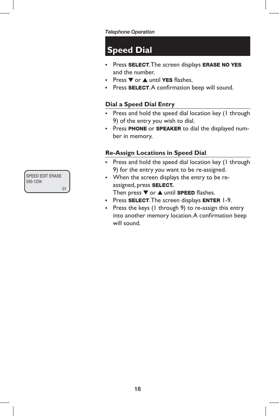18Telephone OperationSpeed Dial• Press SELECT. The screen displays ERASE NO YES and the number.• Press  or   until YES ﬂ ashes.• Press SELECT. A  conﬁ rmation beep will sound. Dial a Speed Dial Entry•  Press and hold the speed dial location key (1 through 9) of the entry you wish to dial.•  Press PHONE or SPEAKER to dial the displayed num-ber in memory.  Re-Assign Locations in Speed Dial•  Press and hold the speed dial location key (1 through 9) for the entry you want to be re-assigned.•  When the screen displays the entry to be re-assigned, press SELECT. Then press   or   until SPEED ﬂ ashes.•  Press SELECT. The screen displays ENTER 1-9.•  Press the keys (1 through 9) to re-assign this entry into another memory location. A conﬁ rmation beep will sound.SPEED EDIT ERASE555-123401