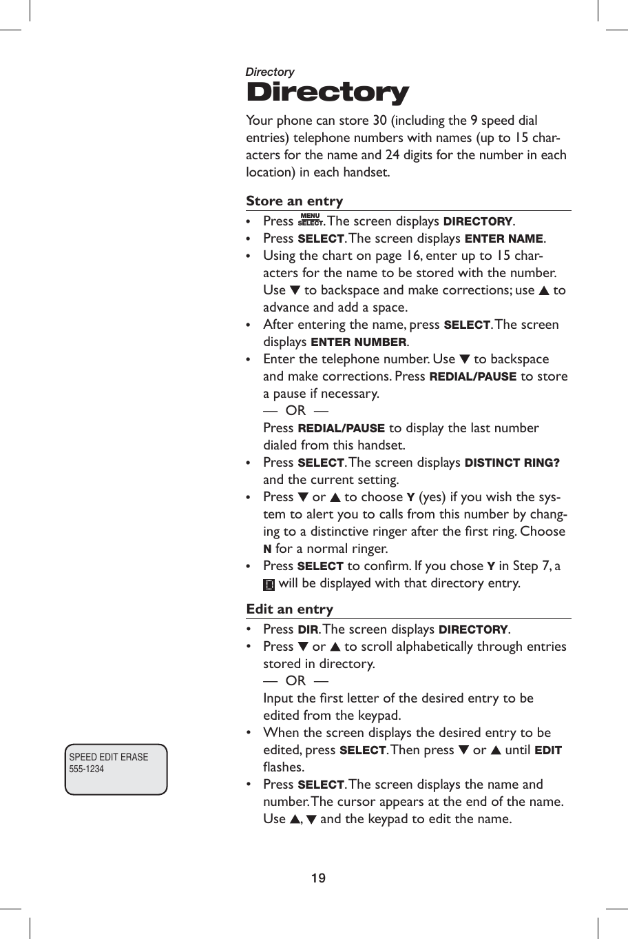 19DirectoryYour phone can store 30 (including the 9 speed dial entries) telephone numbers with names (up to 15 char-acters for the name and 24 digits for the number in each location) in each handset.Store an entry•  Press  MENUSELECT. The screen displays DIRECTORY.• Press SELECT. The screen displays ENTER NAME.•  Using the chart on page 16, enter up to 15 char-acters for the name to be stored with the number. Use   to backspace and make corrections; use   to advance and add a space.•  After entering the name, press SELECT. The  screen displays ENTER NUMBER.•  Enter the telephone number. Use   to backspace and make corrections. Press REDIAL/PAUSE to store a pause if necessary.  —  OR  —      Press REDIAL/PAUSE to display the last number dialed from this handset.• Press SELECT. The screen displays DISTINCT RING? and the current setting.•  Press   or   to choose Y (yes) if you wish the sys-tem to alert you to calls from this number by chang-ing to a distinctive ringer after the ﬁ rst ring. Choose N for a normal ringer.•  Press SELECT to conﬁ rm. If you chose Y in Step 7, a  will be displayed with that directory entry.Edit an entry• Press DIR. The screen displays DIRECTORY.• Press   or   to scroll alphabetically through entries stored in directory.       —  OR  —           Input the ﬁ rst letter of the desired entry to be   edited from the keypad.•  When the screen displays the desired entry to be edited, press SELECT. Then press   or   until EDIT ﬂ ashes.• Press SELECT. The screen displays the name and number. The cursor appears at the end of the name. Use  ,   and the keypad to edit the name. SPEED EDIT ERASE555-1234Directory