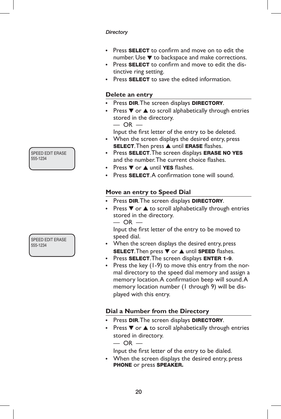 20Directory•    Press SELECT to conﬁ rm and move on to edit the number. Use   to backspace and make corrections.•    Press SELECT to conﬁ rm and move to edit the dis-tinctive ring setting.•  Press SELECT to save the edited information.Delete an entry•  Press DIR. The screen displays DIRECTORY.•  Press   or   to scroll alphabetically through entries stored in the directory.  —  OR  —   Input the ﬁ rst letter of the entry to be deleted.•   When the screen displays the desired entry, press SELECT. Then  press   until ERASE ﬂ ashes.• Press SELECT. The screen displays ERASE NO YES and the number. The current choice ﬂ ashes.•  Press   or   until YES ﬂ ashes.•  Press SELECT. A conﬁ rmation tone will sound.Move an entry to Speed Dial • Press DIR. The screen displays DIRECTORY.•  Press   or   to scroll alphabetically through entries stored in the directory.      —  OR  —          Input the ﬁ rst letter of the entry to be moved to speed dial.• When the screen displays the desired entry, press SELECT. Then  press  or  until SPEED ﬂ ashes.•  Press SELECT. The screen displays ENTER 1-9.•  Press the key (1-9) to move this entry from the nor-mal directory to the speed dial memory and assign a memory location. A conﬁ rmation beep will sound. A memory location number (1 through 9) will be dis-played with this entry.Dial a Number from the Directory•  Press DIR. The screen displays DIRECTORY.•  Press   or   to scroll alphabetically through entries stored in directory.       —  OR  —           Input the ﬁ rst letter of the entry to be dialed.•  When the screen displays the desired entry, press PHONE or press SPEAKER.SPEED EDIT ERASE555-1234SPEED EDIT ERASE555-1234