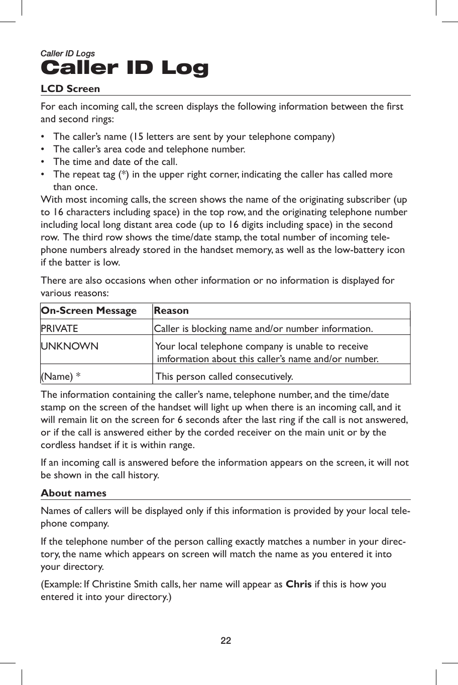22Caller ID LogLCD Screen For each incoming call, the screen displays the following information between the first and second rings:•  The caller’s name (15 letters are sent by your telephone company) •  The caller’s area code and telephone number.•  The time and date of the call. •  The repeat tag (*) in the upper right corner, indicating the caller has called more than once.With most incoming calls, the screen shows the name of the originating subscriber (up to 16 characters including space) in the top row, and the originating telephone number including local long distant area code (up to 16 digits including space) in the second row.  The third row shows the time/date stamp, the total number of incoming tele-phone numbers already stored in the handset memory, as well as the low-battery icon if the batter is low. There are also occasions when other information or no information is displayed for various reasons:On-Screen Message ReasonPRIVATE                Caller is blocking name and/or number information. UNKNOWN                Your local telephone company is unable to receive                                           imformation about this caller’s name and/or number.(Name) *                This person called consecutively.The information containing the caller’s name, telephone number, and the time/date stamp on the screen of the handset will light up when there is an incoming call, and it will remain lit on the screen for 6 seconds after the last ring if the call is not answered, or if the call is answered either by the corded receiver on the main unit or by the cordless handset if it is within range.If an incoming call is answered before the information appears on the screen, it will not be shown in the call history. About names Names of callers will be displayed only if this information is provided by your local tele-phone company. If the telephone number of the person calling exactly matches a number in your direc-tory, the name which appears on screen will match the name as you entered it into your directory. (Example: If Christine Smith calls, her name will appear as Chris if this is how you entered it into your directory.)Caller ID Logs