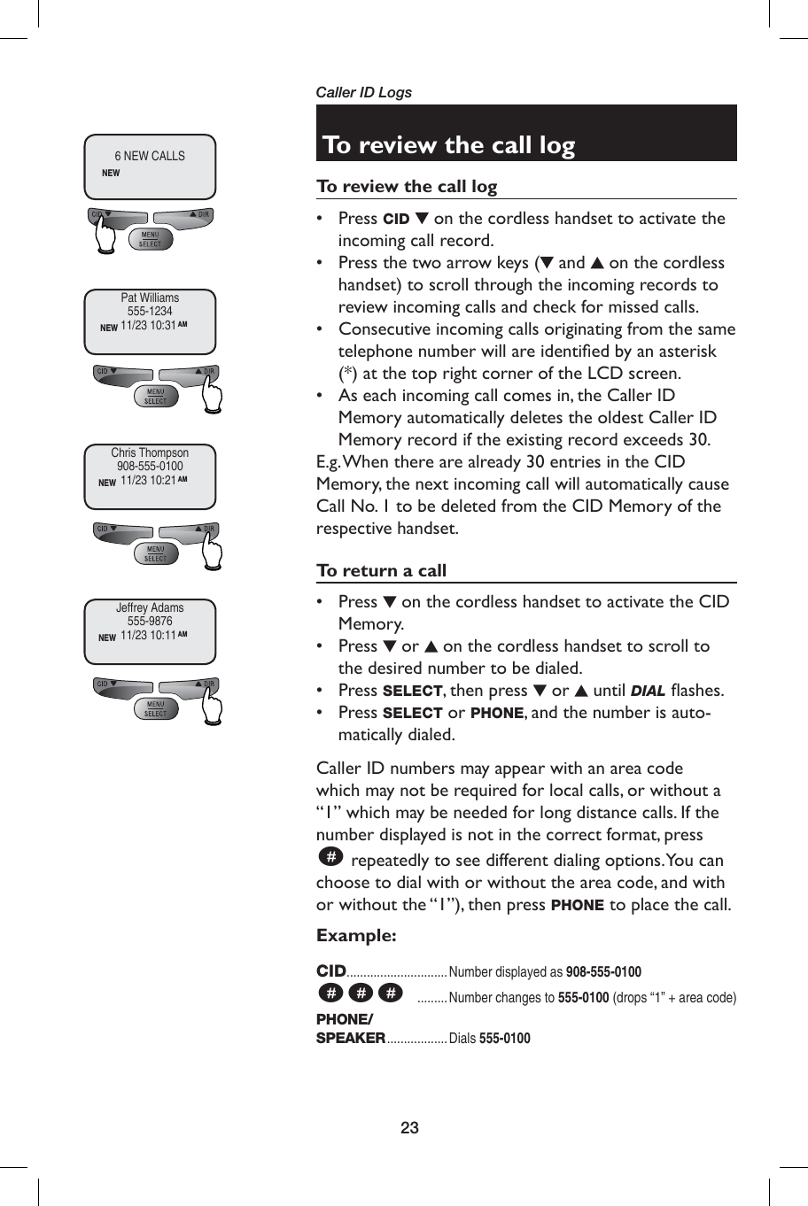 23Caller ID LogsTo review the call logTo review the call log• Press CID   on the cordless handset to activate the incoming call record. •  Press the two arrow keys (  and   on the cordless handset) to scroll through the incoming records to review incoming calls and check for missed calls.•  Consecutive incoming calls originating from the same telephone number will are identiﬁ ed by an asterisk (*) at the top right corner of the LCD screen. •  As each incoming call comes in, the Caller ID Memory automatically deletes the oldest Caller ID Memory record if the existing record exceeds 30.E.g. When there are already 30 entries in the CID Memory, the next incoming call will automatically cause Call No. 1 to be deleted from the CID Memory of the respective handset.To return a call• Press   on the cordless handset to activate the CID Memory. • Press   or   on the cordless handset to scroll to the desired number to be dialed.• Press SELECT, then press   or   until DIAL ﬂ ashes. • Press SELECT or PHONE, and the number is auto-matically dialed.Caller ID numbers may appear with an area code which may not be required for local calls, or without a “1” which may be needed for long distance calls. If the number displayed is not in the correct format, press  # repeatedly to see different dialing options. You can choose to dial with or without the area code, and with or without the “1”), then press PHONE to place the call.Example:CID..............................Number displayed as 908-555-0100###   ......... Number changes to 555-0100 (drops “1” + area code)PHONE/SPEAKER .................. Dials  555-01006 NEW CALLSNEWPat Williams555-1234NEW 11/23 10:31AMChris Thompson908-555-0100NEW 11/23 10:21AMJeffrey Adams555-9876NEW 11/23 10:11AM