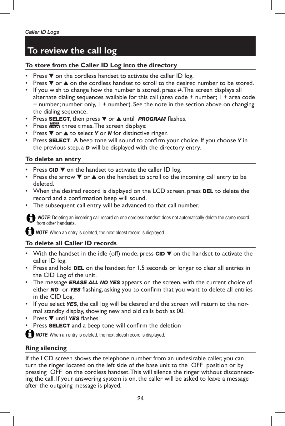 24To review the call logTo store from the Caller ID Log into the directory• Press   on the cordless handset to activate the caller ID log.• Press   or   on the cordless handset to scroll to the desired number to be stored. •  If you wish to change how the number is stored, press #. The screen displays all alternate dialing sequences available for this call (area code + number; 1 + area code + number; number only, 1 + number). See the note in the section above on changing the dialing sequence.• Press SELECT, then press   or   until  PROGRAM ﬂ ashes. • Press MENUSELECT three times. The screen displays:• Press   or   to select Y or N for distinctive ringer.• Press SELECT.  A beep tone will sound to conﬁ rm your choice. If you choose Y in the previous step, a D will be displayed with the directory entry. To delete an entry• Press CID   on the handset to activate the caller ID log. •  Press the arrow   or   on the handset to scroll to the incoming call entry to be deleted.•  When the desired record is displayed on the LCD screen, press DEL to delete the record and a conﬁ rmation beep will sound.•  The subsequent call entry will be advanced to that call number.                                                                                                                                                                                    NOTE: Deleting an incoming call record on one cordless handset does not automatically delete the same record from other handsets. NOTE: When an entry is deleted, the next oldest record is displayed. To delete all Caller ID records•  With the handset in the idle (off) mode, press CID   on the handset to activate the caller ID log. •  Press and hold DEL on the handset for 1.5 seconds or longer to clear all entries in the CID Log of the unit.• The message ERASE ALL NO YES appears on the screen, with the current choice of either NO  or YES ﬂ ashing, asking you to conﬁ rm that you want to delete all entries in the CID Log. •  If you select YES, the call log will be cleared and the screen will return to the nor-mal standby display, showing new and old calls both as 00.• Press   until YES ﬂ ashes.• Press SELECT and a beep tone will conﬁ rm the deletionNOTE: When an entry is deleted, the next oldest record is displayed.Ring silencingIf the LCD screen shows the telephone number from an undesirable caller, you can turn the ringer located on the left side of the base unit to the  OFF  position or by pressing  OFF  on the cordless handset. This will silence the ringer without disconnect-ing the call. If your answering system is on, the caller will be asked to leave a message after the outgoing message is played. Caller ID Logs