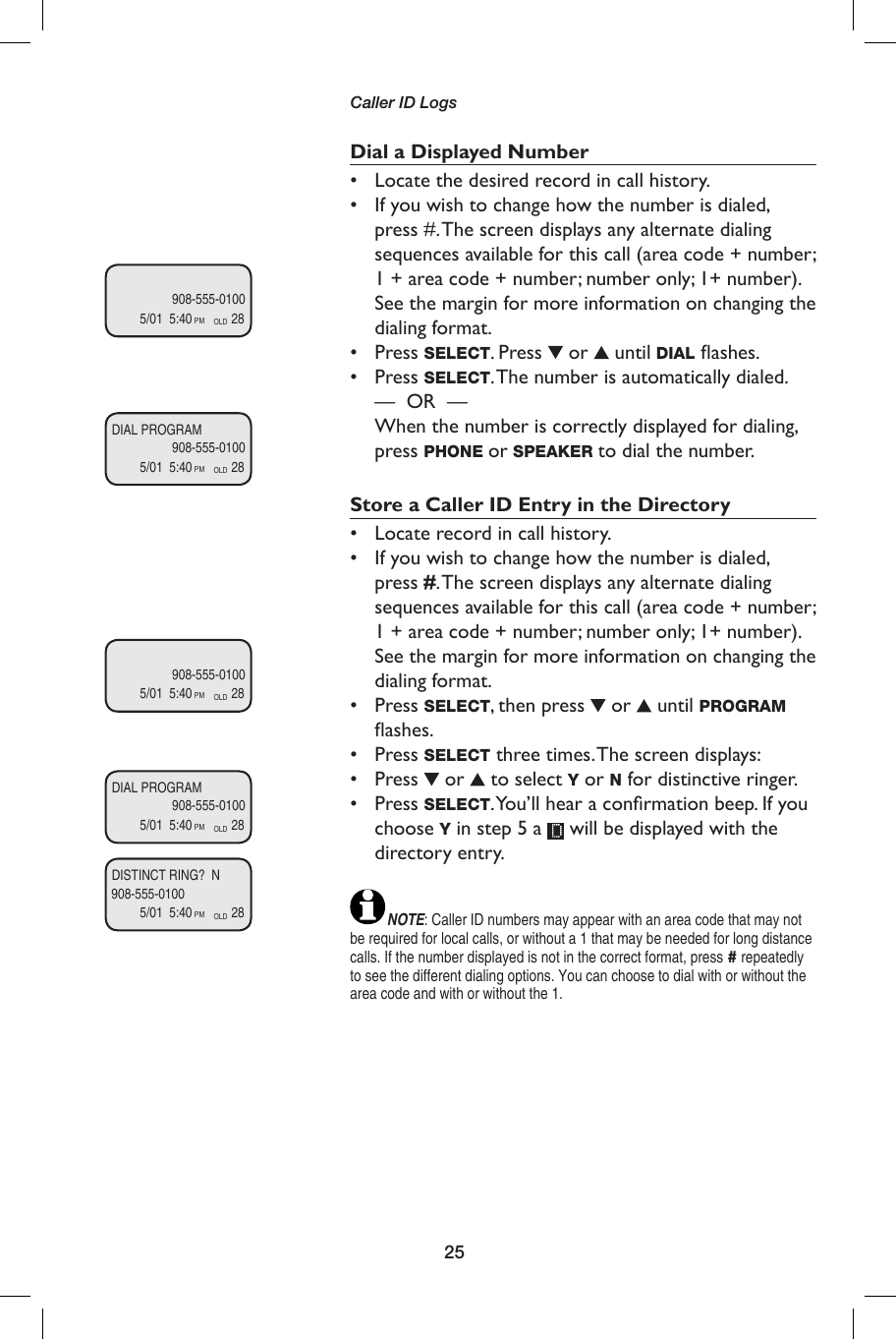 25Caller ID Logs              908-555-01005/01  5:40            28PM OLD              908-555-01005/01  5:40            28PM OLDDIAL PROGRAM              908-555-01005/01  5:40            28PM OLD              908-555-01005/01  5:40            28PM OLDDIAL PROGRAM908-555-01005/01  5:40            28PM OLDDISTINCT RING?  NDial a Displayed Number•  Locate the desired record in call history.•  If you wish to change how the number is dialed, press #. The screen displays any alternate dialing sequences available for this call (area code + number; 1 + area code + number; number only; 1+ number). See the margin for more information on changing the dialing format.• Press SELECT. Press   or   until DIAL ﬂ ashes.• Press SELECT. The number is automatically dialed. —  OR  —     When the number is correctly displayed for dialing, press PHONE or SPEAKER to dial the number.Store a Caller ID Entry in the Directory•  Locate record in call history.•  If you wish to change how the number is dialed, press #. The screen displays any alternate dialing sequences available for this call (area code + number; 1 + area code + number; number only; 1+ number). See the margin for more information on changing the dialing format.• Press SELECT, then press   or   until PROGRAM ﬂ ashes.• Press SELECT three times. The screen displays:• Press   or   to select Y or N for distinctive ringer.• Press SELECT. You’ll hear a conﬁ rmation beep. If you choose Y in step 5 a   will be displayed with the directory entry.NOTE: Caller ID numbers may appear with an area code that may not be required for local calls, or without a 1 that may be needed for long distance calls. If the number displayed is not in the correct format, press # repeatedly to see the different dialing options. You can choose to dial with or without the area code and with or without the 1.