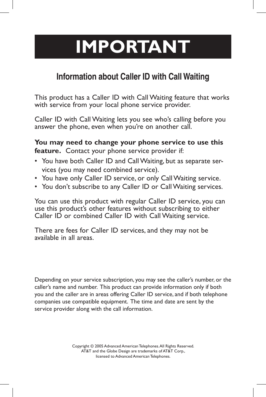 Depending on your service subscription, you may see the caller’s number, or the caller’s name and number.  This product can provide information only if both you and the caller are in areas offering Caller ID service, and if both telephone companies use compatible equipment.  The time and date are sent by the     service provider along with the call information.Information about Caller ID with Call WaitingCopyright © 2005 Advanced American Telephones. All Rights Reserved. AT&amp;T and the Globe Design are trademarks of AT&amp;T Corp., licensed to Advanced American Telephones.This product has a Caller ID with Call Waiting feature that works with service from your local phone service provider.  Caller ID with Call Waiting lets you see who’s calling before you answer the phone, even when you’re on another call.You may need to change your phone service to use this feature.  Contact your phone service provider if:  •  You have both Caller ID and Call Waiting, but as separate ser-vices (you may need combined service).•  You have only Caller ID service, or only Call Waiting service.•  You don’t subscribe to any Caller ID or Call Waiting services.  You can use this product with regular Caller ID service, you can use this product’s other features without subscribing to either Caller ID or combined Caller ID with Call Waiting service.There are fees for Caller ID services, and they may not be available in all areas.IMPORTANT