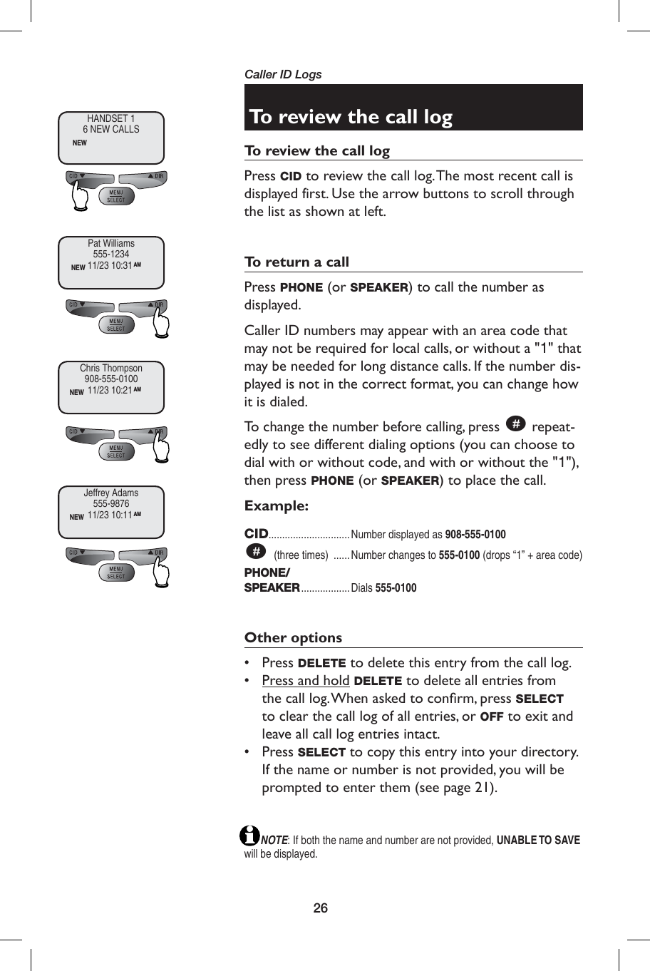 26Caller ID LogsTo review the call logTo review the call logPress CID to review the call log. The most recent call is displayed first. Use the arrow buttons to scroll through the list as shown at left.To return a callPress PHONE (or SPEAKER) to call the number as displayed. Caller ID numbers may appear with an area code that may not be required for local calls, or without a &quot;1&quot; that may be needed for long distance calls. If the number dis-played is not in the correct format, you can change how it is dialed.To change the number before calling, press # repeat-edly to see different dialing options (you can choose to dial with or without code, and with or without the &quot;1&quot;), then press PHONE (or SPEAKER) to place the call.Example:CID..............................Number displayed as 908-555-0100# (three times)  ......Number changes to 555-0100 (drops “1” + area code)PHONE/SPEAKER .................. Dials  555-0100Other options• Press DELETE to delete this entry from the call log.•  Press and hold DELETE to delete all entries from the call log. When asked to conﬁ rm, press SELECT to clear the call log of all entries, or OFF to exit and leave all call log entries intact.• Press SELECT to copy this entry into your directory. If the name or number is not provided, you will be prompted to enter them (see page 21).       NOTE: If both the name and number are not provided, UNABLE TO SAVE will be displayed.HANDSET 16 NEW CALLSNEWPat Williams555-1234NEW 11/23 10:31AMChris Thompson908-555-0100NEW 11/23 10:21AMJeffrey Adams555-9876NEW 11/23 10:11AM
