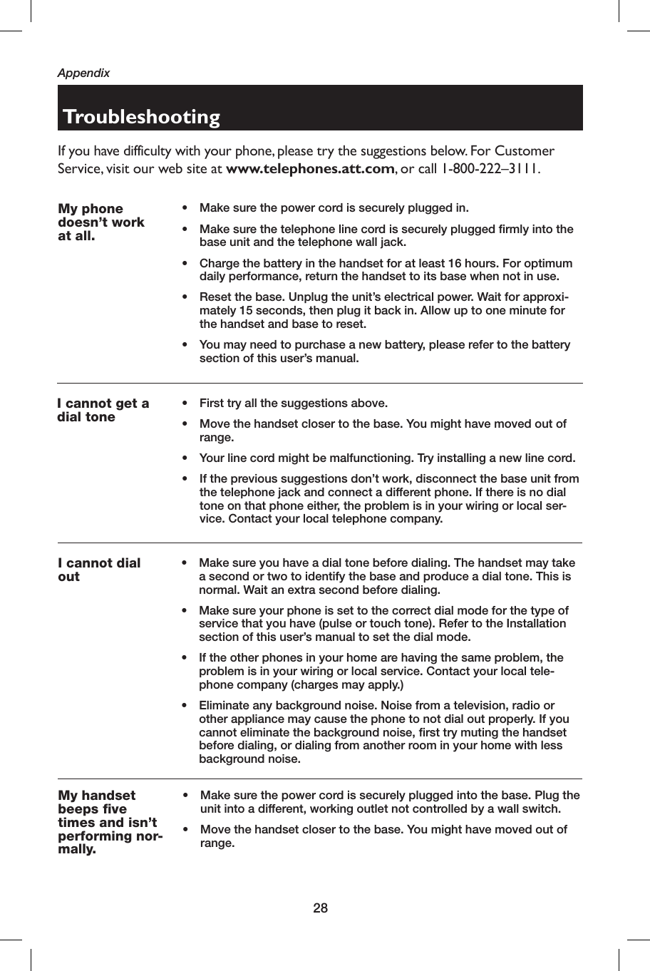 28TroubleshootingIf you have difficulty with your phone, please try the suggestions below. For Customer Service, visit our web site at www.telephones.att.com, or call 1-800-222–3111.My phone doesn’t work at all.•   Make sure the power cord is securely plugged in.•    Make sure the telephone line cord is securely plugged firmly into the base unit and the telephone wall jack.•    Charge the battery in the handset for at least 16 hours. For optimum daily performance, return the handset to its base when not in use.•    Reset the base. Unplug the unit’s electrical power. Wait for approxi-mately 15 seconds, then plug it back in. Allow up to one minute for the handset and base to reset.•  You may need to purchase a new battery, please refer to the battery section of this user’s manual.I cannot get a  dial tone•   First try all the suggestions above.•   Move the handset closer to the base. You might have moved out of range.•   Your line cord might be malfunctioning. Try installing a new line cord.•    If the previous suggestions don’t work, disconnect the base unit from the telephone jack and connect a different phone. If there is no  dial tone on that phone either, the problem is in your wiring or local ser-vice. Contact your local telephone company.I cannot dial out•    Make sure you have a  dial tone before dialing. The handset may take a second or two to identify the base and produce a  dial tone. This is normal. Wait an extra second before dialing.•    Make sure your phone is set to the correct dial mode for the type of service that you have (pulse or touch tone). Refer to the Installation section of this user’s manual to set the dial mode.•    If the other phones in your home are having the same problem, the problem is in your wiring or local service. Contact your local tele-phone company (charges may apply.)•    Eliminate any background noise. Noise from a television, radio or other appliance may cause the phone to not dial out properly. If you cannot eliminate the background noise, first try muting the handset before dialing, or dialing from another room in your home with less background noise.My handset beeps five times and isn’t performing nor-mally.•  Make sure the power cord is securely plugged into the base. Plug the unit into a different, working outlet not controlled by a wall switch.•  Move the handset closer to the base. You might have moved out of range.Appendix
