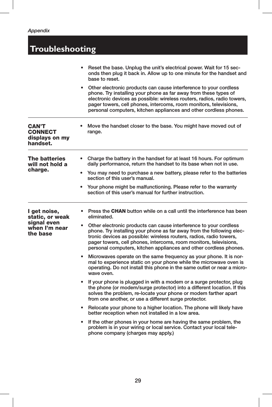 29AppendixCAN’T CONNECTdisplays on my handset.•   Move the handset closer to the base. You might have moved out of range.The batteries will not hold a charge.•    Charge the battery in the handset for at least 16 hours. For optimum daily performance, return the handset to its base when not in use.•    You may need to purchase a new battery, please refer to the batteries section of this user’s manual.•    Your phone might be malfunctioning. Please refer to the warranty section of this user’s manual for further instruction.TroubleshootingI get  noise,  static, or weak signal even when I’m near the base•   Press the CHAN button while on a call until the interference has been eliminated.•    Other electronic products can cause interference to your cordless phone. Try installing your phone as far away from the following elec-tronic devices as possible: wireless routers, radios, radio towers, pager towers, cell phones, intercoms, room monitors, televisions, personal computers, kitchen appliances and other cordless phones.•    Microwaves operate on the same frequency as your phone. It is nor-mal to experience static on your phone while the microwave oven is operating. Do not install this phone in the same outlet or near a micro-wave oven.•    If your phone is plugged in with a modem or a surge protector, plug the phone (or modem/surge protector) into a different location. If this solves the problem, re-locate your phone or modem farther apart from one another, or use a different surge protector.•    Relocate your phone to a higher location. The phone will likely have better reception when not installed in a low area.•    If the other phones in your home are having the same problem, the problem is in your wiring or local service. Contact your local tele-phone company (charges may apply.)•  Reset the base. Unplug the unit’s electrical power. Wait for 15 sec-onds then plug it back in. Allow up to one minute for the handset and base to reset.•  Other electronic products can cause interference to your cordless phone. Try installing your phone as far away from these types of electronic devices as possible: wireless routers, radios, radio towers, pager towers, cell phones, intercoms, room monitors, televisions, personal computers, kitchen appliances and other cordless phones.