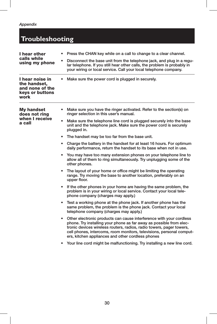 30AppendixI hear other calls while using my phone•    Press the CHAN key while on a call to change to a clear channel.•   Disconnect the base unit from the telephone jack, and plug in a regu-lar telephone. If you still hear other calls, the problem is probably in your wiring or local service. Call your local telephone company.I hear noise in the handset, and none of the keys or buttons work•   Make sure the power cord is plugged in securely.TroubleshootingMy handset does not ring when I receive a call•    Make sure you have the ringer activated. Refer to the section(s) on ringer selection in this user’s manual.•    Make sure the telephone line cord is plugged securely into the base unit and the telephone jack. Make sure the power cord is securely plugged in.•   The handset may be too far from the base unit.•    Charge the battery in the handset for at least 16 hours. For optimum daily performance, return the handset to its base when not in use.•    You may have too many extension phones on your telephone line to allow all of them to ring simultaneously. Try unplugging some of the other phones.•    The layout of your home or office might be limiting the operating range. Try moving the base to another location, preferably on an upper floor.•    If the other phones in your home are having the same problem, the problem is in your wiring or local service. Contact your local tele-phone company (charges may apply.)•    Test a working phone at the phone jack. If another phone has the same problem, the problem is the phone jack. Contact your local telephone company (charges may apply.)•    Other electronic products can cause interference with your cordless phone. Try installing your phone as far away as possible from elec-tronic devices wireless routers, radios, radio towers, pager towers, cell phones, intercoms, room monitors, televisions, personal comput-ers, kitchen appliances and other cordless phones•   Your line cord might be malfunctioning. Try installing a new line cord.