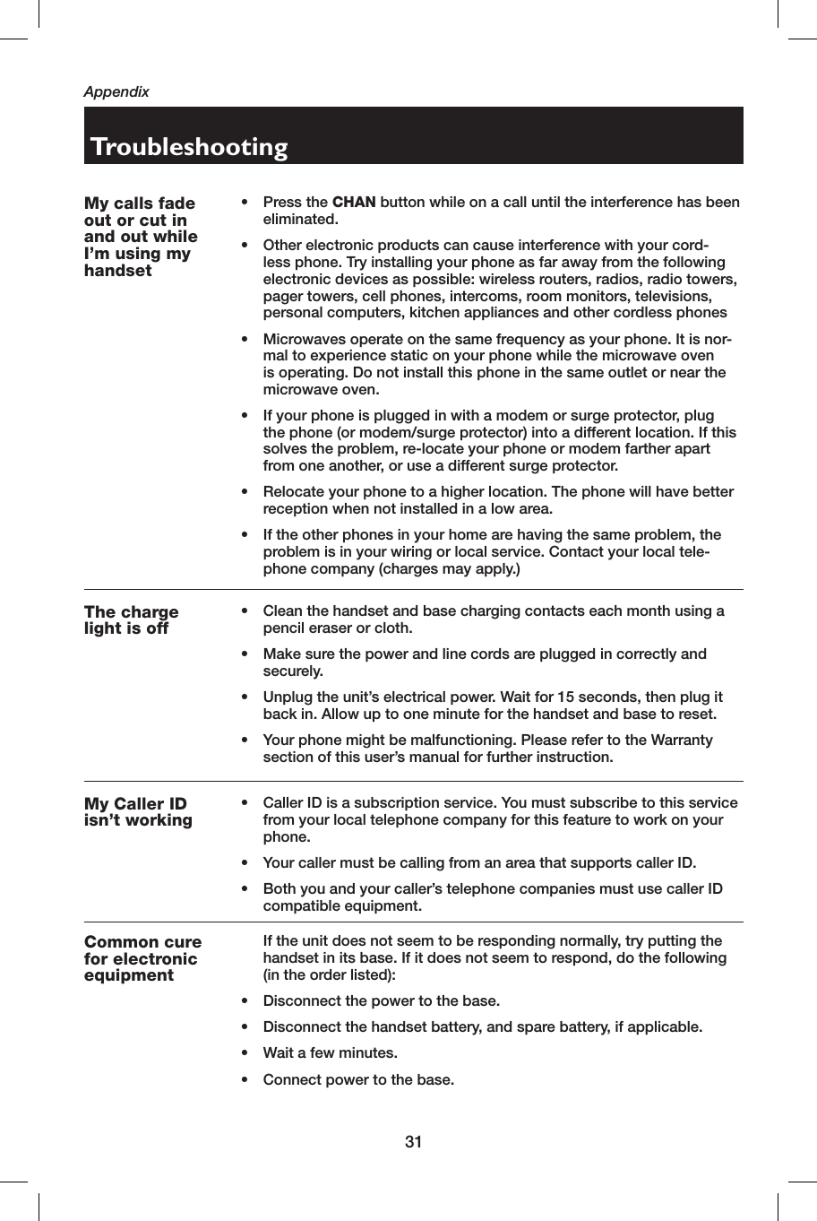 31AppendixTroubleshootingMy calls fade out or cut in and out while I’m using my handset• Press the CHAN button while on a call until the interference has been eliminated.•  Other electronic products can cause interference with your cord-less phone. Try installing your phone as far away from the following electronic devices as possible: wireless routers, radios, radio towers, pager towers, cell phones, intercoms, room monitors, televisions, personal computers, kitchen appliances and other cordless phones•  Microwaves operate on the same frequency as your phone. It is nor-mal to experience static on your phone while the microwave oven is operating. Do not install this phone in the same outlet or near the microwave oven.•  If your phone is plugged in with a modem or surge protector, plug the phone (or modem/surge protector) into a different location. If this solves the problem, re-locate your phone or modem farther apart from one another, or use a different surge protector.•  Relocate your phone to a higher location. The phone will have better reception when not installed in a low area.•  If the other phones in your home are having the same problem, the problem is in your wiring or local service. Contact your local tele-phone company (charges may apply.)The charge light is off•  Clean the handset and base charging contacts each month using a pencil eraser or cloth.•  Make sure the power and line cords are plugged in correctly and securely.•  Unplug the unit’s electrical power. Wait for 15 seconds, then plug it back in. Allow up to one minute for the handset and base to reset.•  Your phone might be malfunctioning. Please refer to the Warranty section of this user’s manual for further instruction.My Caller ID isn’t working•  Caller ID is a subscription service. You must subscribe to this service from your local telephone company for this feature to work on your phone.•  Your caller must be calling from an area that supports  caller ID.•  Both you and your caller’s telephone companies must use  caller ID compatible equipment.Common cure for electronic equipment  If the unit does not seem to be responding normally, try putting the handset in its base. If it does not seem to respond, do the following (in the order listed):•  Disconnect the power to the base.•  Disconnect the handset battery, and spare battery, if applicable.•  Wait a few minutes.•  Connect power to the base.