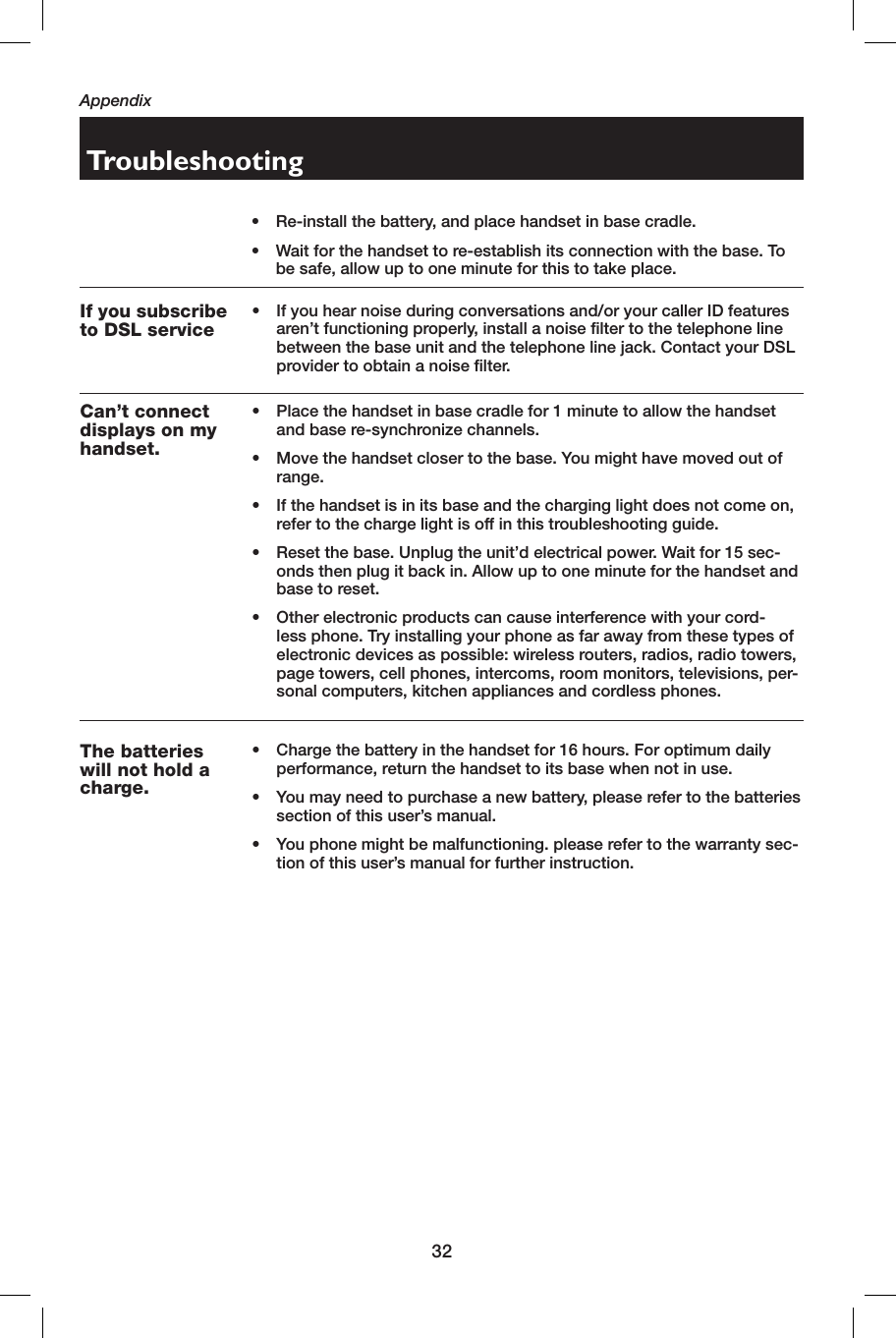 32AppendixTroubleshooting•  Re-install the battery, and place handset in base cradle.•  Wait for the handset to re-establish its connection with the base. To be safe, allow up to one minute for this to take place.If you subscribe to DSL service•  If you hear noise during conversations and/or your caller ID features aren’t functioning properly, install a noise filter to the telephone line between the base unit and the telephone line jack. Contact your DSL provider to obtain a noise filter.Can’t connect displays on my handset.•  Place the handset in base cradle for 1 minute to allow the handset and base re-synchronize channels.•  Move the handset closer to the base. You might have moved out of range.•  If the handset is in its base and the charging light does not come on, refer to the charge light is off in this troubleshooting guide.•  Reset the base. Unplug the unit’d electrical power. Wait for 15 sec-onds then plug it back in. Allow up to one minute for the handset and base to reset.•  Other electronic products can cause interference with your cord-less phone. Try installing your phone as far away from these types of electronic devices as possible: wireless routers, radios, radio towers, page towers, cell phones, intercoms, room monitors, televisions, per-sonal computers, kitchen appliances and cordless phones.The batteries will not hold a charge.•  Charge the battery in the handset for 16 hours. For optimum daily performance, return the handset to its base when not in use.•  You may need to purchase a new battery, please refer to the batteries section of this user’s manual.•  You phone might be malfunctioning. please refer to the warranty sec-tion of this user’s manual for further instruction.