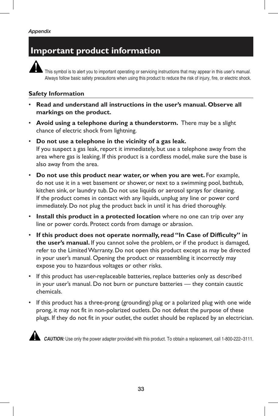 33AppendixImportant product informationThis symbol is to alert you to important operating or servicing instructions that may appear in this user’s manual. Always follow basic safety precautions when using this product to reduce the risk of injury, fire, or electric shock.Safety Information•  Read and understand all instructions in the user’s manual. Observe all markings on the product.•  Avoid using a telephone during a thunderstorm.  There may be a slight chance of electric shock from lightning.•  Do not use a telephone in the vicinity of a gas leak. If you suspect a gas leak, report it immediately, but use a telephone away from the area where gas is leaking. If this product is a cordless model, make sure the base is also away from the area.•  Do not use this product near water, or when you are wet. For example, do not use it in a wet basement or shower, or next to a swimming pool, bathtub, kitchen sink, or laundry tub. Do not use liquids or aerosol sprays for cleaning. If the product comes in contact with any liquids, unplug any line or power cord immediately. Do not plug the product back in until it has dried thoroughly.•  Install this product in a protected location where no one can trip over any line or power cords. Protect cords from damage or abrasion.•  If this product does not operate normally, read “In Case of Difficulty” in the user’s manual. If you cannot solve the problem, or if the product is damaged, refer to the Limited Warranty. Do not open this product except as may be directed in your user’s manual. Opening the product or reassembling it incorrectly may expose you to hazardous voltages or other risks.•  If this product has user-replaceable batteries, replace batteries only as described in your user’s manual. Do not burn or puncture batteries — they contain caustic chemicals.•  If this product has a three-prong (grounding) plug or a polarized plug with one wide prong, it may not fit in non-polarized outlets. Do not defeat the purpose of these plugs. If they do not fit in your outlet, the outlet should be replaced by an electrician. CAUTION: Use only the power adapter provided with this product. To obtain a replacement, call 1-800-222–3111.