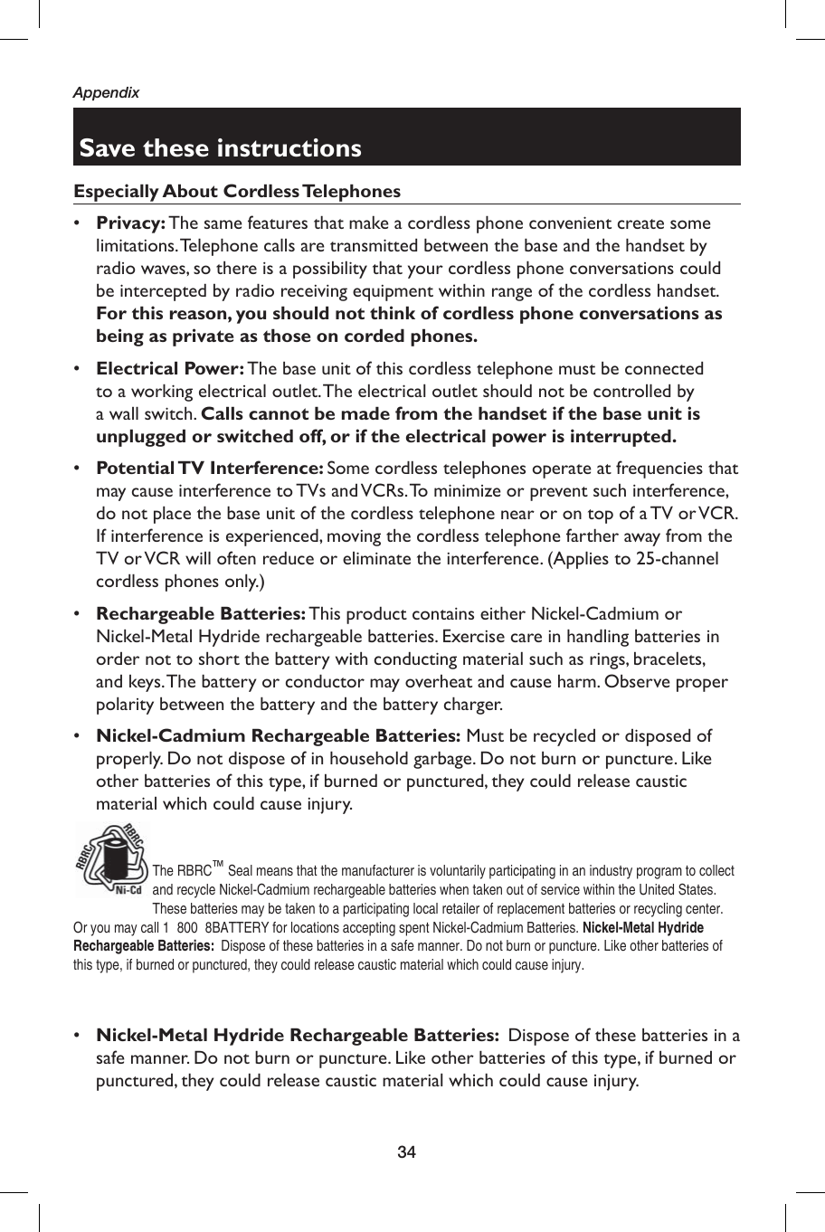 34AppendixSave these instructionsEspecially About Cordless Telephones•  Privacy: The same features that make a cordless phone convenient create some limitations. Telephone calls are transmitted between the base and the handset by radio waves, so there is a possibility that your cordless phone conversations could be intercepted by radio receiving equipment within range of the cordless handset. For this reason, you should not think of cordless phone conversations as being as private as those on corded phones.•  Electrical Power: The base unit of this cordless telephone must be connected to a working electrical outlet. The electrical outlet should not be controlled by a wall switch. Calls cannot be made from the handset if the base unit is unplugged or switched off, or if the electrical power is interrupted.•  Potential TV  Interference:  Some cordless telephones operate at frequencies that may cause interference to TVs and VCRs. To minimize or prevent such interference, do not place the base unit of the cordless telephone near or on top of a TV or VCR. If interference is experienced, moving the cordless telephone farther away from the TV or VCR will often reduce or eliminate the interference. (Applies to 25-channel cordless phones only.)•  Rechargeable Batteries: This product contains either Nickel-Cadmium or Nickel-Metal Hydride rechargeable batteries. Exercise care in handling batteries in order not to short the battery with conducting material such as rings, bracelets, and keys. The battery or conductor may overheat and cause harm. Observe proper polarity between the battery and the battery charger.•  Nickel-Cadmium Rechargeable Batteries: Must be recycled or disposed of properly. Do not dispose of in household garbage. Do not burn or puncture. Like other batteries of this type, if burned or punctured, they could release caustic material which could cause injury.The RBRC™ Seal means that the manufacturer is voluntarily participating in an industry program to collect and recycle Nickel-Cadmium rechargeable batteries when taken out of service within the United States. These batteries may be taken to a participating local retailer of replacement batteries or recycling center. Or you may call 1  800  8BATTERY for locations accepting spent Nickel-Cadmium Batteries. Nickel-Metal Hydride Rechargeable Batteries:  Dispose of these batteries in a safe manner. Do not burn or puncture. Like other batteries of this type, if burned or punctured, they could release caustic material which could cause injury.•  Nickel-Metal Hydride Rechargeable Batteries:  Dispose of these batteries in a safe manner. Do not burn or puncture. Like other batteries of this type, if burned or punctured, they could release caustic material which could cause injury.