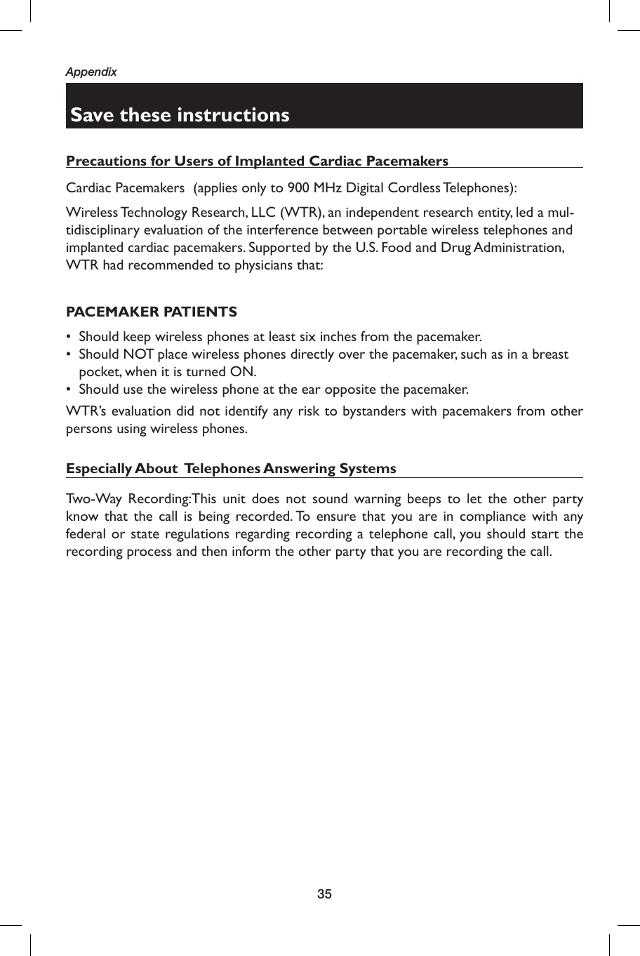 35AppendixSave these instructionsPrecautions for Users of Implanted Cardiac PacemakersCardiac Pacemakers  (applies only to 900 MHz Digital Cordless Telephones): Wireless Technology Research, LLC (WTR), an independent research entity, led a mul-tidisciplinary evaluation of the interference between portable wireless telephones and implanted cardiac pacemakers. Supported by the U.S. Food and Drug Administration, WTR had recommended to physicians that:PACEMAKER PATIENTS•  Should keep wireless phones at least six inches from the pacemaker.•  Should NOT place wireless phones directly over the pacemaker, such as in a breast pocket, when it is turned ON.•  Should use the wireless phone at the ear opposite the pacemaker.WTR’s evaluation did not identify any risk to bystanders with pacemakers from other persons using wireless phones.Especially About  Telephones Answering SystemsTwo-Way Recording: This unit does not sound warning beeps to let the other party know that the call is being recorded. To ensure that you are in compliance with any federal or state regulations regarding recording a telephone call, you should start the recording process and then inform the other party that you are recording the call.