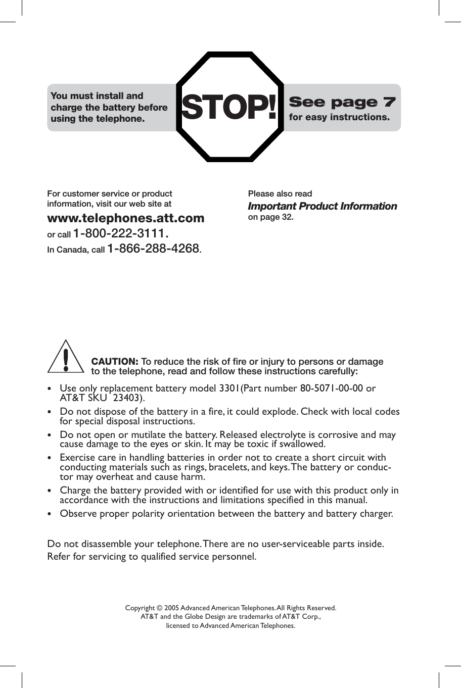 Copyright © 2005 Advanced American Telephones. All Rights Reserved. AT&amp;T and the Globe Design are trademarks of AT&amp;T Corp., licensed to Advanced American Telephones.STOP! See page 7for easy instructions.You must install and charge the battery before using the telephone.Please also readImportant Product Informationon page 32.For customer service or productinformation, visit our web site atwww.telephones.att.comor call 1-800-222-3111.In Canada, call 1-866-288-4268.CAUTION: To reduce the risk of fire or injury to persons or damage to the telephone, read and follow these instructions carefully:•  Use only replacement battery model 3301(Part number 80-5071-00-00 or AT&amp;T SKU  23403).•  Do not dispose of the battery in a fire, it could explode. Check with local codes for special disposal instructions.•  Do not open or mutilate the battery. Released electrolyte is corrosive and may cause damage to the eyes or skin. It may be toxic if swallowed.•  Exercise care in handling batteries in order not to create a short circuit with conducting materials such as rings, bracelets, and keys. The battery or conduc-tor may overheat and cause harm.•  Charge the battery provided with or identified for use with this product only in accordance with the instructions and limitations specified in this manual.•  Observe proper polarity orientation between the battery and battery charger.Do not disassemble your telephone. There are no user-serviceable parts inside. Refer for servicing to qualified service personnel.