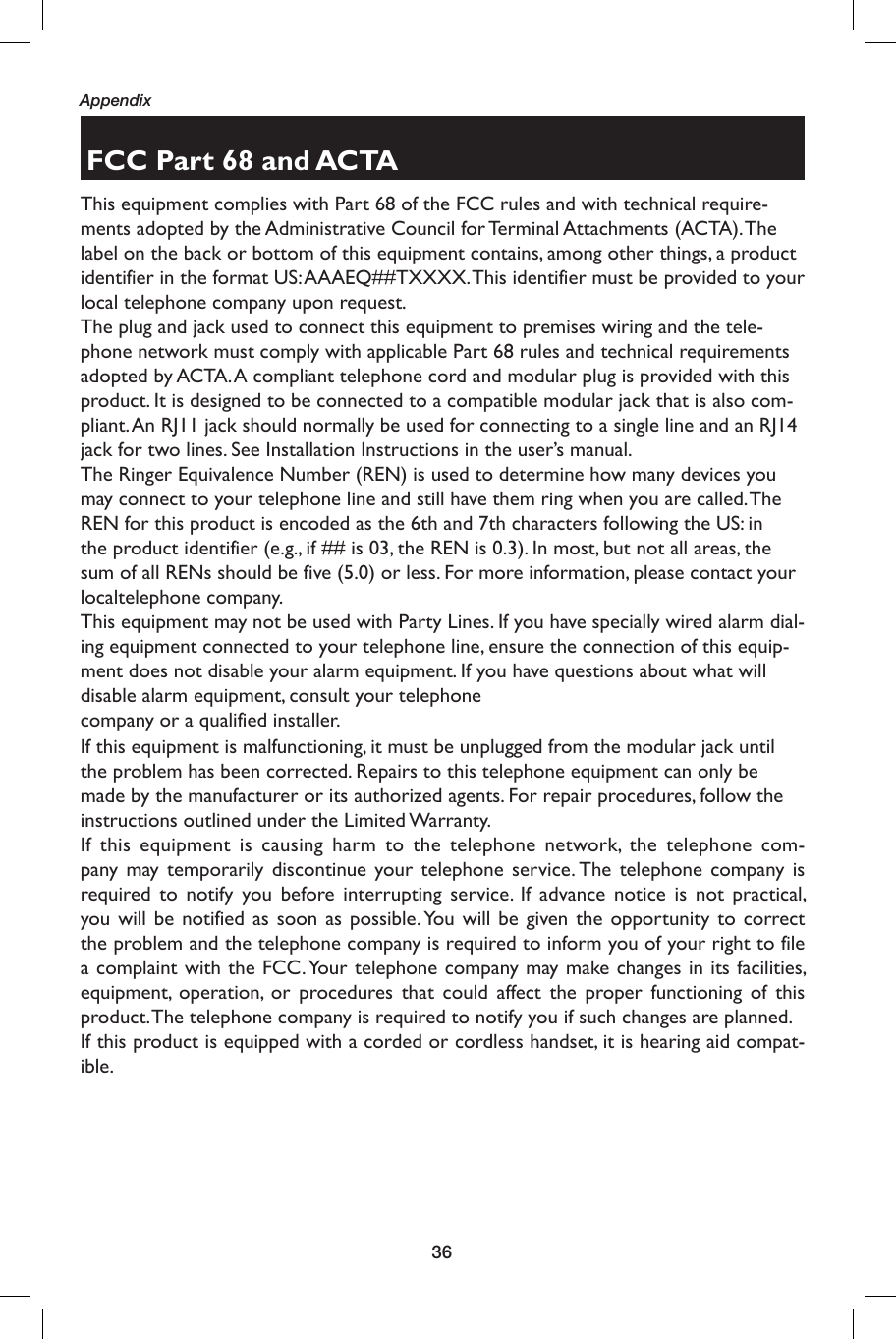 36AppendixFCC Part 68 and ACTAThis equipment complies with Part 68 of the FCC rules and with technical require-ments adopted by the Administrative Council for Terminal Attachments (ACTA). The label on the back or bottom of this equipment contains, among other things, a product identifier in the format US: AAAEQ##TXXXX. This identifier must be provided to your local telephone company upon request.The plug and jack used to connect this equipment to premises wiring and the tele-phone network must comply with applicable Part 68 rules and technical requirements adopted by ACTA. A compliant telephone cord and modular plug is provided with thisproduct. It is designed to be connected to a compatible modular jack that is also com-pliant. An RJ11 jack should normally be used for connecting to a single line and an RJ14 jack for two lines. See Installation Instructions in the user’s manual.The Ringer Equivalence Number (REN) is used to determine how many devices you may connect to your telephone line and still have them ring when you are called. The REN for this product is encoded as the 6th and 7th characters following the US: in the product identifier (e.g., if ## is 03, the REN is 0.3). In most, but not all areas, the sum of all RENs should be five (5.0) or less. For more information, please contact your  localtelephone company.This equipment may not be used with Party Lines. If you have specially wired alarm dial-ing equipment connected to your telephone line, ensure the connection of this equip-ment does not disable your alarm equipment. If you have questions about what will disable alarm equipment, consult your telephonecompany or a qualified installer.If this equipment is malfunctioning, it must be unplugged from the modular jack until the problem has been corrected. Repairs to this telephone equipment can only be made by the manufacturer or its authorized agents. For repair procedures, follow theinstructions outlined under the Limited Warranty.If this equipment is causing harm to the telephone network, the telephone com-pany may temporarily discontinue your telephone service. The telephone company is required to notify you before interrupting service. If advance notice is not practical, you will be notified as soon as possible. You will be given the opportunity to correct the problem and the telephone company is required to inform you of your right to file a complaint with the FCC. Your telephone company may make changes in its facilities, equipment, operation, or procedures that could affect the proper functioning of this product. The telephone company is required to notify you if such changes are planned.If this product is equipped with a corded or cordless handset, it is hearing aid compat-ible.