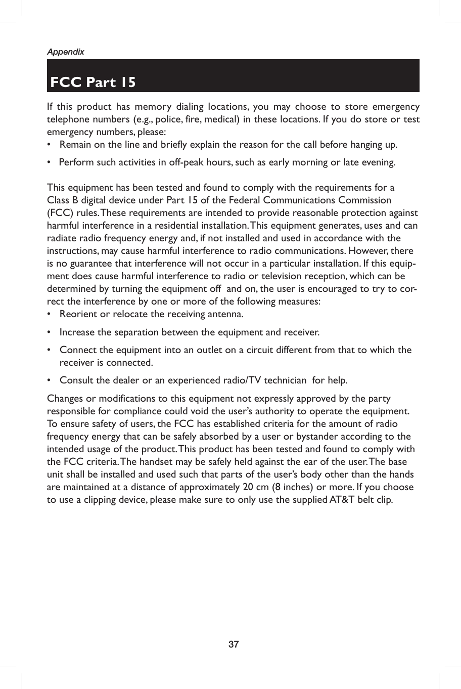 37AppendixFCC Part 15If this product has memory dialing locations, you may choose to store emergency telephone numbers (e.g., police, fire, medical) in these locations. If you do store or test emergency numbers, please:•  Remain on the line and briefly explain the reason for the call before hanging up.•   Perform such activities in off-peak hours, such as early morning or late evening.                                                                                                                              This equipment has been tested and found to comply with the requirements for a Class B digital device under Part 15 of the Federal Communications Commission (FCC) rules. These requirements are intended to provide reasonable protection against harmful interference in a residential installation. This equipment generates, uses and can radiate radio frequency energy and, if not installed and used in accordance with the instructions, may cause harmful interference to radio communications. However, there is no guarantee that interference will not occur in a particular installation. If this equip-ment does cause harmful interference to radio or television reception, which can be determined by turning the equipment off  and on, the user is encouraged to try to cor-rect the interference by one or more of the following measures:•  Reorient or relocate the receiving antenna.•  Increase the separation between the equipment and receiver.•  Connect the equipment into an outlet on a circuit different from that to which the receiver is connected.•  Consult the dealer or an experienced radio/TV technician  for help.Changes or modifications to this equipment not expressly approved by the party responsible for compliance could void the user’s authority to operate the equipment.To ensure safety of users, the FCC has established criteria for the amount of radio frequency energy that can be safely absorbed by a user or bystander according to the intended usage of the product. This product has been tested and found to comply with the FCC criteria. The handset may be safely held against the ear of the user. The base unit shall be installed and used such that parts of the user’s body other than the hands are maintained at a distance of approximately 20 cm (8 inches) or more. If you choose to use a clipping device, please make sure to only use the supplied AT&amp;T belt clip.