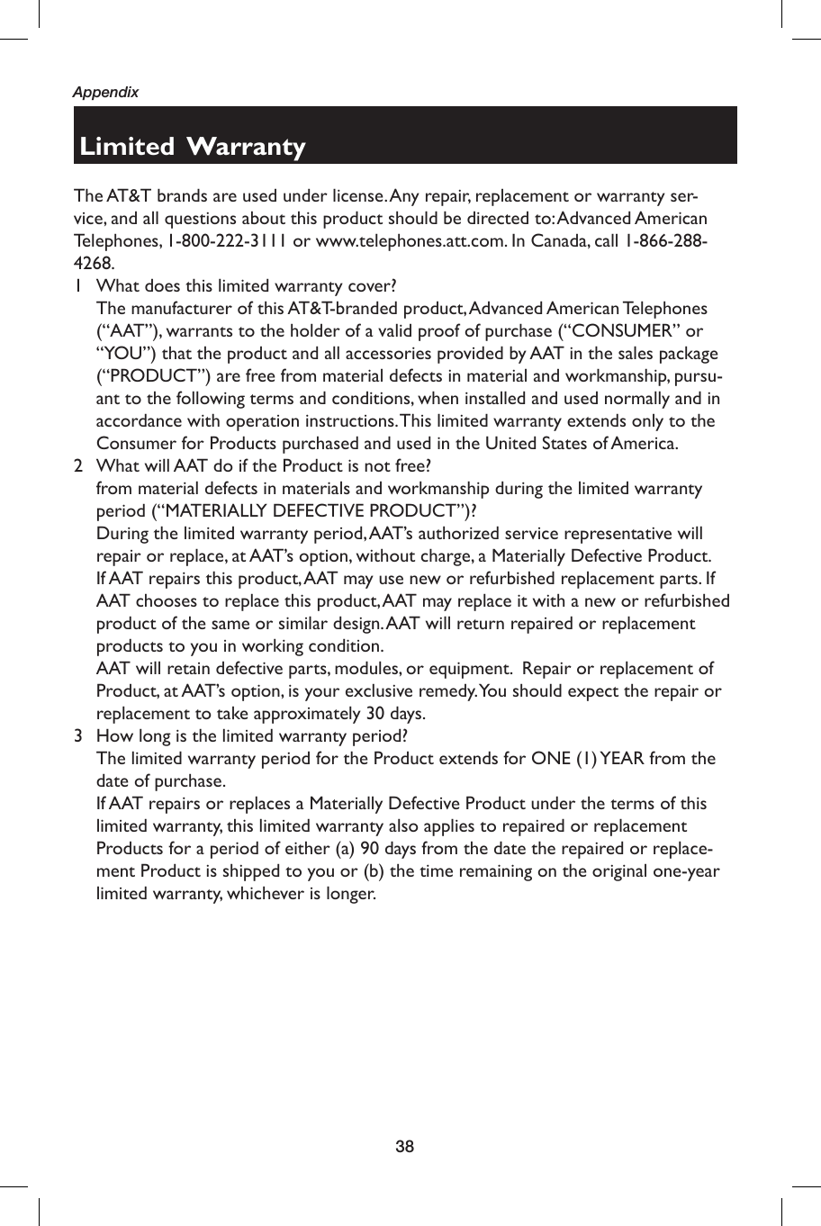 38AppendixLimited  WarrantyThe AT&amp;T brands are used under license. Any repair, replacement or warranty ser-vice, and all questions about this product should be directed to: Advanced American Telephones, 1-800-222-3111 or www.telephones.att.com. In Canada, call 1-866-288-4268.1  What does this limited warranty cover?  The manufacturer of this AT&amp;T-branded product, Advanced American Telephones (“AAT”), warrants to the holder of a valid proof of purchase (“CONSUMER” or “YOU”) that the product and all accessories provided by AAT in the sales package (“PRODUCT”) are free from material defects in material and workmanship, pursu-ant to the following terms and conditions, when installed and used normally and in accordance with operation instructions. This limited warranty extends only to the Consumer for Products purchased and used in the United States of America.2  What will AAT do if the Product is not free?from material defects in materials and workmanship during the limited warranty period (“MATERIALLY DEFECTIVE PRODUCT”)?  During the limited warranty period, AAT’s authorized service representative will repair or replace, at AAT’s option, without charge, a Materially Defective Product. If AAT repairs this product, AAT may use new or refurbished replacement parts. If AAT chooses to replace this product, AAT may replace it with a new or refurbished product of the same or similar design. AAT will return repaired or replacement products to you in working condition.    AAT will retain defective parts, modules, or equipment.  Repair or replacement of Product, at AAT’s option, is your exclusive remedy. You should expect the repair or replacement to take approximately 30 days.3  How long is the limited warranty period?  The limited warranty period for the Product extends for ONE (1) YEAR from the date of purchase.    If AAT repairs or replaces a Materially Defective Product under the terms of this limited warranty, this limited warranty also applies to repaired or replacement Products for a period of either (a) 90 days from the date the repaired or replace-ment Product is shipped to you or (b) the time remaining on the original one-year limited warranty, whichever is longer.