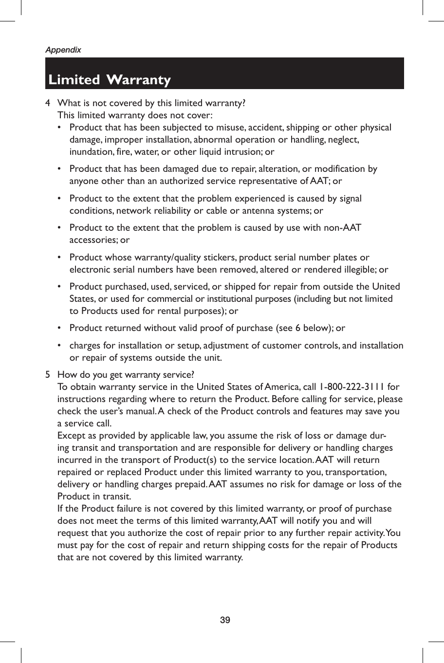 39AppendixLimited  Warranty4  What is not covered by this limited warranty?  This limited warranty does not cover:•  Product that has been subjected to misuse, accident, shipping or other physical damage, improper installation, abnormal operation or handling, neglect, inundation, fire, water, or other liquid intrusion; or•  Product that has been damaged due to repair, alteration, or modification by anyone other than an authorized service representative of AAT; or•  Product to the extent that the problem experienced is caused by signal conditions, network reliability or cable or antenna systems; or•  Product to the extent that the problem is caused by use with non-AAT accessories; or•  Product whose warranty/quality stickers, product serial number plates or electronic serial numbers have been removed, altered or rendered illegible; or•  Product purchased, used, serviced, or shipped for repair from outside the United States, or used for commercial or institutional purposes (including but not limited to Products used for rental purposes); or•  Product returned without valid proof of purchase (see 6 below); or•  charges for installation or setup, adjustment of customer controls, and installation or repair of systems outside the unit.5  How do you get warranty service?  To obtain warranty service in the United States of America, call 1-800-222-3111 for instructions regarding where to return the Product. Before calling for service, please check the user’s manual. A check of the Product controls and features may save you a service call.  Except as provided by applicable law, you assume the risk of loss or damage dur-ing transit and transportation and are responsible for delivery or handling charges incurred in the transport of Product(s) to the service location. AAT will return repaired or replaced Product under this limited warranty to you, transportation, delivery or handling charges prepaid. AAT assumes no risk for damage or loss of the Product in transit.  If the Product failure is not covered by this limited warranty, or proof of purchase does not meet the terms of this limited warranty, AAT will notify you and will request that you authorize the cost of repair prior to any further repair activity. You must pay for the cost of repair and return shipping costs for the repair of Products that are not covered by this limited warranty.