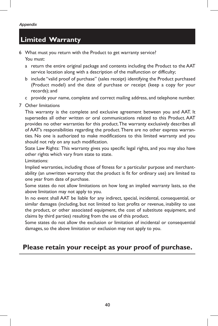 40AppendixLimited  Warranty6  What must you return with the Product to get warranty service? You must:a  return the entire original package and contents including the Product to the AAT service location along with a description of the malfunction or difficulty;b  include “valid proof of purchase” (sales receipt) identifying the Product purchased (Product model) and the date of purchase or receipt (keep a copy for your records); andc  provide your name, complete and correct mailing address, and telephone number.  7 Other limitations  This warranty is the complete and exclusive agreement between you and AAT. It supersedes all other written or oral communications related to this Product. AAT provides no other warranties for this product. The warranty exclusively describes all of AAT’s responsibilities regarding the product. There are no other express warran-ties. No one is authorized to make modifications to this limited warranty and you should not rely on any such modification.    State Law Rights:  This warranty gives you specific legal rights, and you may also have other rights which vary from state to state.   Limitations:  Implied warranties, including those of fitness for a particular purpose and merchant-ability (an unwritten warranty that the product is fit for ordinary use) are limited to one year from date of purchase.    Some states do not allow limitations on how long an implied warranty lasts, so the above limitation may not apply to you.    In no event shall AAT be liable for any indirect, special, incidental, consequential, or similar damages (including, but not limited to lost profits or revenue, inability to use the product, or other associated equipment, the cost of substitute equipment, and claims by third parties) resulting from the use of this product.    Some states do not allow the exclusion or limitation of incidental or consequential damages, so the above limitation or exclusion may not apply to you.  Please retain your receipt as your proof of purchase.