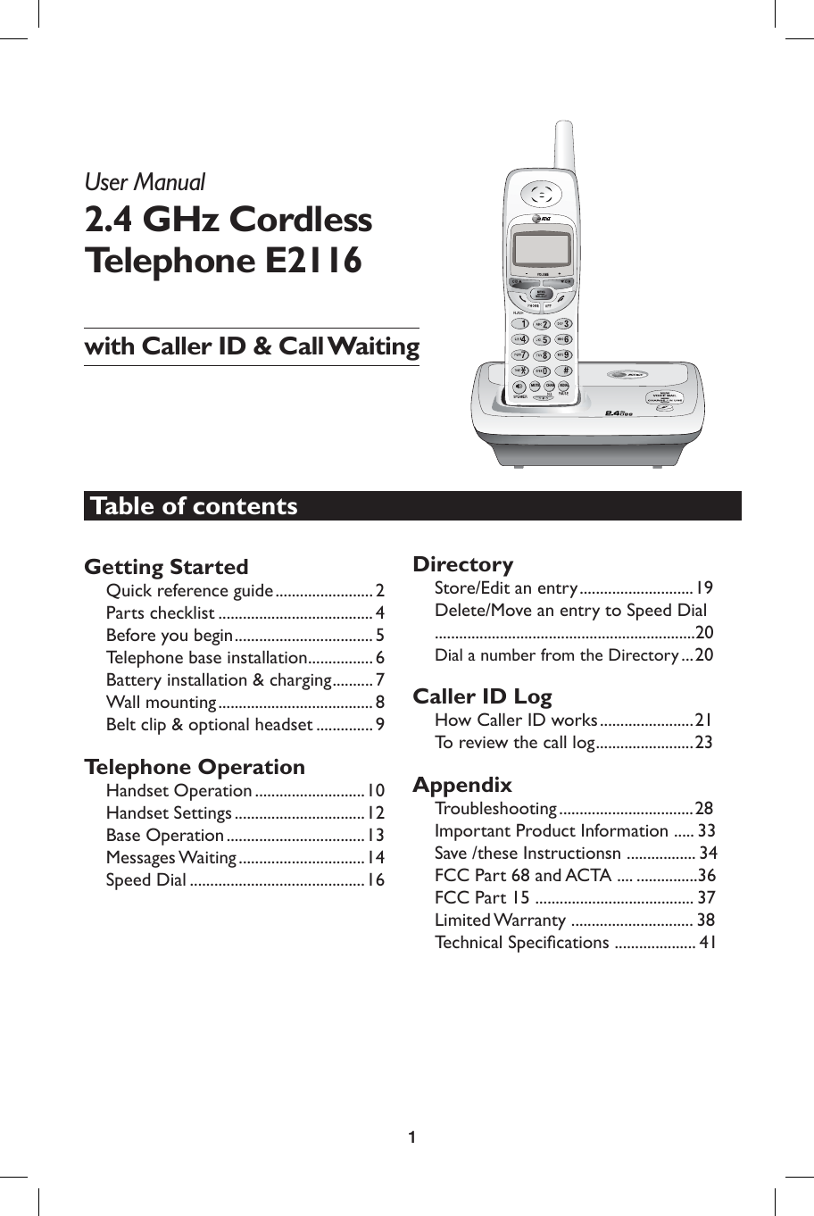 1CHANMUTEREDIALUser Manual 2.4 GHz Cordless Telephone E2116with Caller ID &amp; Call WaitingGetting StartedQuick reference guide ........................ 2Parts checklist ...................................... 4Before you begin .................................. 5Telephone base installation ................ 6Battery installation &amp; charging .......... 7Wall mounting ......................................8Belt clip &amp; optional headset .............. 9Telephone OperationHandset Operation ...........................10Handset Settings ................................12 Base Operation ..................................13Messages Waiting ...............................14Speed Dial ...........................................16DirectoryStore/Edit an entry ............................19Delete/Move an entry to Speed Dial ................................................................20Dial a number from the Directory ...20Caller ID LogHow Caller ID works .......................21To review the call log ........................23AppendixTroubleshooting .................................28Important Product Information ..... 33Save /these Instructionsn ................. 34FCC Part 68 and ACTA .... ...............36FCC Part 15 ....................................... 37Limited Warranty .............................. 38Technical Speciﬁ cations .................... 41Table of contents