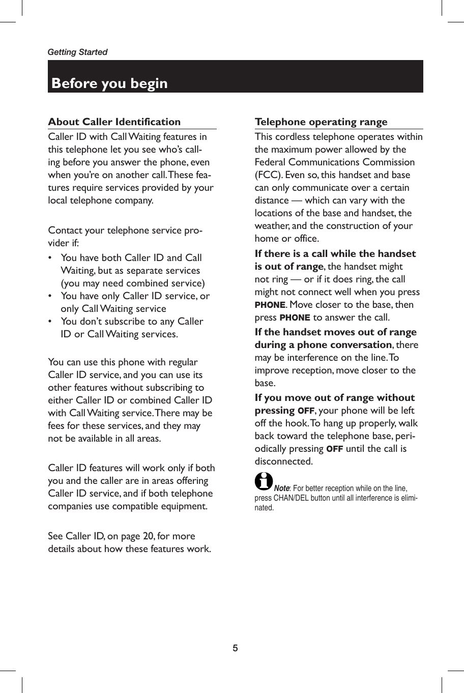 5Getting StartedBefore you beginAbout Caller Identification Caller ID with Call Waiting features in this telephone let you see who’s call-ing before you answer the phone, even when you’re on another call. These fea-tures require services provided by your local telephone company.Contact your telephone service pro-vider if:•  You have both Caller ID and Call Waiting, but as separate services (you may need combined service)•  You have only Caller ID service, or only Call Waiting service•  You don’t subscribe to any Caller ID or Call Waiting services.You can use this phone with regular Caller ID service, and you can use its other features without subscribing to either Caller ID or combined Caller ID with Call Waiting service. There may be fees for these services, and they may not be available in all areas.Caller ID features will work only if both you and the caller are in areas offering Caller ID service, and if both telephone companies use compatible equipment.See Caller ID, on page 20, for more details about how these features work.Telephone operating rangeThis cordless telephone operates within the maximum power allowed by the Federal Communications Commission (FCC). Even so, this handset and base can only communicate over a certain distance — which can vary with the locations of the base and handset, the weather, and the construction of your home or office. If there is a call while the handset is out of range, the handset might not ring — or if it does ring, the call might not connect well when you press PHONE. Move closer to the base, then press PHONE to answer the call.If the handset moves out of range during a phone conversation, there may be interference on the line. To improve reception, move closer to the base.If you move out of range without pressing OFF, your phone will be left off the hook. To hang up properly, walk back toward the telephone base, peri-odically pressing OFF until the call is disconnected.Note: For better reception while on the line, press CHAN/DEL button until all interference is elimi-nated.