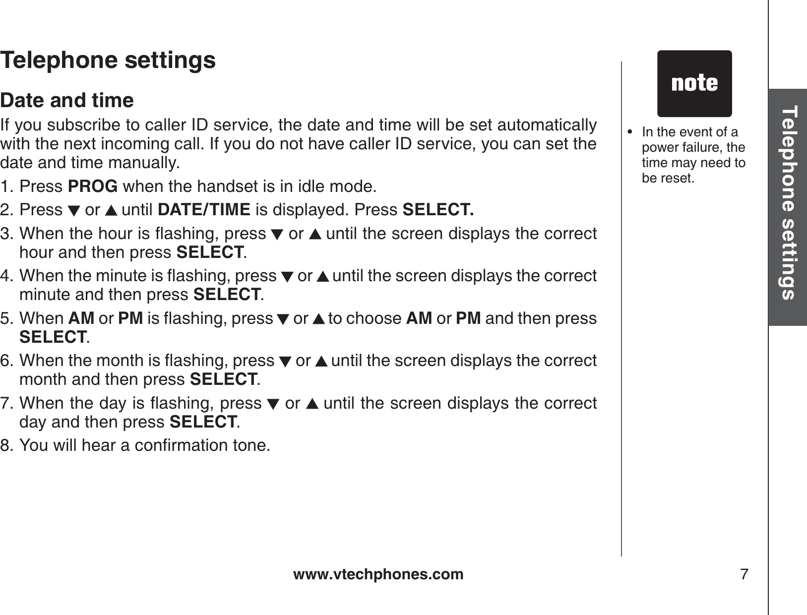 www.vtechphones.com 7Basic operationTelephone settingsTelephone settingsDate and timeIf you subscribe to caller ID service, the date and time will be set automatically with the next incoming call. If you do not have caller ID service, you can set the date and time manually.Press PROG when the handset is in idle mode.Press   or  until DATE/TIME is displayed. Press SELECT.9JGPVJGJQWTKUƀCUJKPIRTGUU  or  until the screen displays the correct hour and then press SELECT.9JGPVJGOKPWVGKUƀCUJKPIRTGUU  or  until the screen displays the correct minute and then press SELECT.When AM or PMKUƀCUJKPIRTGUU  or  to choose AM or PM and then press SELECT.9JGPVJGOQPVJKUƀCUJKPIRTGUU  or  until the screen displays the correct month and then press SELECT.9JGPVJGFC[KUƀCUJKPIRTGUU  or  until the screen displays the correct day and then press SELECT.;QWYKNNJGCTCEQPſTOCVKQPVQPG1.2.3.4.5.6.7.8.In the event of a power failure, the time may need to be reset.•