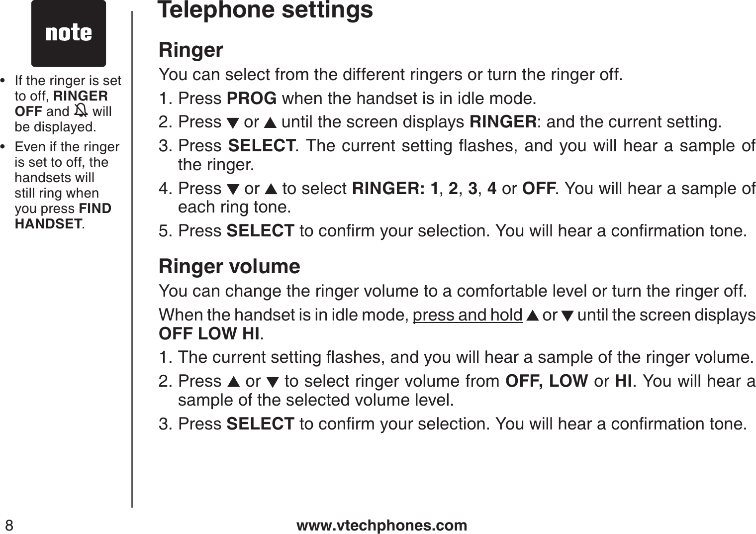 www.vtechphones.com8Telephone settingsRingerYou can select from the different ringers or turn the ringer off.Press PROG when the handset is in idle mode.Press   or   until the screen displays RINGER: and the current setting.Press  SELECT6JGEWTTGPVUGVVKPIƀCUJGUCPF[QWYKNNJGCTCUCORNGQHthe ringer.Press   or   to select RINGER: 1,2,3,4 or OFF. You will hear a sample of each ring tone.Press SELECT VQEQPſTO[QWTUGNGEVKQP;QWYKNNJGCTCEQPſTOCVKQPVQPGRinger volumeYou can change the ringer volume to a comfortable level or turn the ringer off.When the handset is in idle mode, press and hold  or   until the screen displays OFF LOW HI.6JGEWTTGPVUGVVKPIƀCUJGUCPF[QWYKNNJGCTCUCORNGQHVJGTKPIGTXQNWOGPress   or  to select ringer volume from OFF, LOW or HI. You will hear a sample of the selected volume level.Press SELECT VQEQPſTO[QWTUGNGEVKQP;QWYKNNJGCTCEQPſTOCVKQPVQPG1.2.3.4.5.1.2.3.If the ringer is set to off, RINGER OFF and   will be displayed.Even if the ringer is set to off, the handsets will still ring when you press FIND HANDSET.••