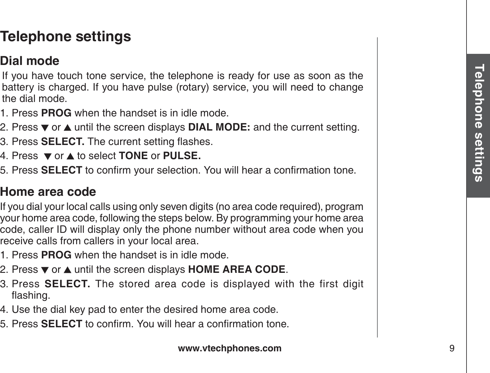 www.vtechphones.com 9Basic operationTelephone settingsTelephone settingsDial mode  If you have touch tone service, the telephone is ready for use as soon as the battery is charged. If you have pulse (rotary) service, you will need to change the dial mode.Press PROG when the handset is in idle mode.Press   or   until the screen displays DIAL MODE: and the current setting.Press SELECT. 6JGEWTTGPVUGVVKPIƀCUJGUPress    or   to select TONE or PULSE.Press SELECTVQEQPſTO[QWTUGNGEVKQP;QWYKNNJGCTCEQPſTOCVKQPVQPGHome area codeIf you dial your local calls using only seven digits (no area code required), program your home area code, following the steps below. By programming your home area code, caller ID will display only the phone number without area code when you receive calls from callers in your local area.Press PROG when the handset is in idle mode.Press   or   until the screen displays HOME AREA CODE.Press  SELECT.  The stored area code is displayed with the first digitƀCUJKPIUse the dial key pad to enter the desired home area code.Press SELECTVQEQPſTO;QWYKNNJGCTCEQPſTOCVKQPVQPG1.2.3.4.5.1.2.3.4.5.
