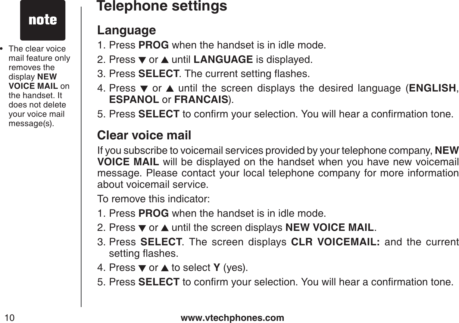 www.vtechphones.com10Telephone settingsLanguagePress PROG when the handset is in idle mode.Press   or   until LANGUAGE is displayed. Press SELECT6JGEWTTGPVUGVVKPIƀCUJGUPress   or   until the screen displays the desired language (ENGLISH,ESPANOL or FRANCAIS).Press SELECTVQEQPſTO[QWTUGNGEVKQP;QWYKNNJGCTCEQPſTOCVKQPVQPGClear voice mailIf you subscribe to voicemail services provided by your telephone company, NEW VOICE MAIL will be displayed on the handset when you have new voicemailmessage. Please contact your local telephone company for more information about voicemail service.To remove this indicator:Press PROG when the handset is in idle mode.Press   or   until the screen displays NEW VOICE MAIL.Press  SELECT. The screen displays CLR VOICEMAIL: and the current UGVVKPIƀCUJGUPress   or   to select Y(yes).Press SELECTVQEQPſTO[QWTUGNGEVKQP;QWYKNNJGCTCEQPſTOCVKQPVQPG1.2.3.4.5.1.2.3.4.5.The clear voice mail feature only removes the display NEW VOICE MAIL on the handset. It does not delete your voice mailmessage(s).•