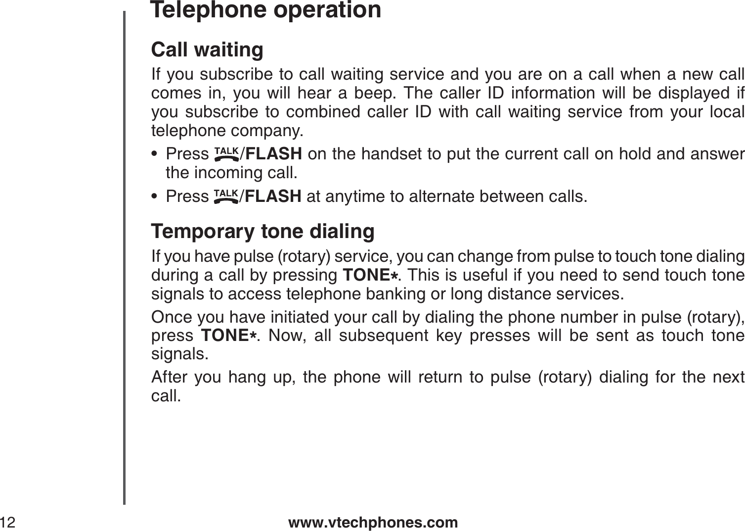 www.vtechphones.com12Telephone operationCall waitingIf you subscribe to call waiting service and you are on a call when a new call comes in, you will hear a beep. The caller ID information will be displayed ifyou subscribe to combined caller ID with call waiting service from your local telephone company.Press  /FLASH on the handset to put the current call on hold and answer the incoming call.Press  /FLASH at anytime to alternate between calls.Temporary tone dialingIf you have pulse (rotary) service, you can change from pulse to touch tone dialing during a call by pressing TONE*. This is useful if you need to send touch tone signals to access telephone banking or long distance services.Once you have initiated your call by dialing the phone number in pulse (rotary), press  TONE*. Now, all subsequent key presses will be sent as touch tone signals.After you hang up, the phone will return to pulse (rotary) dialing for the next call.••