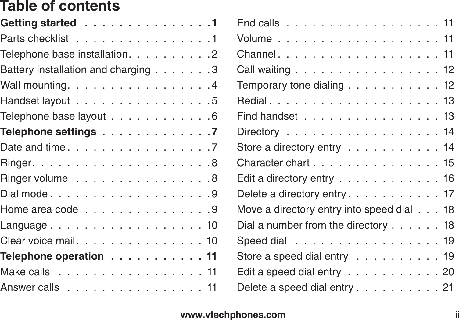 www.vtechphones.comTable of contentsiiGetting started  . . . . . . . . . . . . . . . 1Parts checklist  . . . . . . . . . . . . . . . . 1Telephone base installation. . . . . . . . . . 2Battery installation and charging.......3Wall mounting. . . . . . . . . . . . . . . . . 4Handset layout . . . . . . . . . . . . . . . . 5Telephone base layout............6Telephone settings . . . . . . . . . . . . . 7Date and time . . . . . . . . . . . . . . . . . 7Ringer. . . . . . . . . . . . . . . . . . . . . 8Ringer volume  . . . . . . . . . . . . . . . . 8Dial mode . . . . . . . . . . . . . . . . . . . 9Home area code . . . . . . . . . . . . . . . 9Language . . . . . . . . . . . . . . . . . . 10Clear voice mail. . . . . . . . . . . . . . . 10Telephone operation . . . . . . . . . . . 11Make calls   .  .  .  .  .  .  .  .  .  .  .  .  .  .  .  .  .  11Answer calls  . . . . . . . . . . . . . . . . 11End calls  . . . . . . . . . . . . . . . . . . 11Volume...................11Channel . . . . . . . . . . . . . . . . . . . 11Call waiting.................12Temporary tone dialing...........12Redial . . . . . . . . . . . . . . . . . . . . 13Find handset . . . . . . . . . . . . . . . . 13Directory  . . . . . . . . . . . . . . . . . . 14Store a directory entry . . . . . . . . . . . 14Character chart...............15Edit a directory entry............16Delete a directory entry . . . . . . . . . . . 17Move a directory entry into speed dial . . . 18Dial a number from the directory......18Speed dial  . . . . . . . . . . . . . . . . . 19Store a speed dial entry  . . . . . . . . . . 19Edit a speed dial entry . . . . . . . . . . . 20Delete a speed dial entry . . . . . . . . . . 21