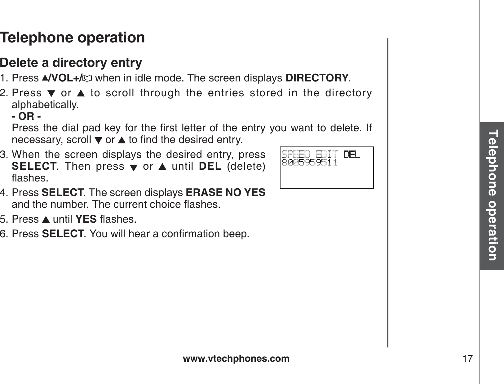 www.vtechphones.com 17Basic operationTelephone operationTelephone operationDelete a directory entryPress  /VOL+/  when in idle mode. The screen displays DIRECTORY.Press   or   to scroll through the entries stored in the directory alphabetically.        - OR -         2TGUUVJGFKCNRCFMG[HQTVJGſTUVNGVVGTQHVJGGPVT[[QWYCPVVQFGNGVG+Hnecessary, scroll   or  VQſPFVJGFGUKTGFGPVT[When the screen displays the desired entry, press SELECT. Then press   or   until DEL (delete) ƀCUJGUPress SELECT. The screen displays ERASE NO YESCPFVJGPWODGT6JGEWTTGPVEJQKEGƀCUJGUPress   until YESƀCUJGUPress SELECT;QWYKNNJGCTCEQPſTOCVKQPDGGR1.2.3.4.5.6.SPEED EDIT DEL8005959511